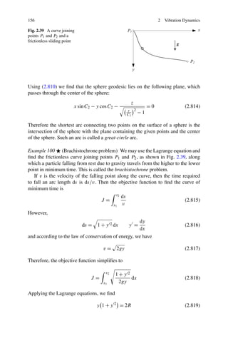 156                                                                     2   Vibration Dynamics

Fig. 2.39 A curve joining
points P1 and P2 and a
frictionless sliding point




Using (2.810) we ﬁnd that the sphere geodesic lies on the following plane, which
passes through the center of the sphere:
                                                         z
                         x sin C2 − y cos C2 −                     =0                 (2.814)
                                                        r 2
                                                        C1    −1

Therefore the shortest arc connecting two points on the surface of a sphere is the
intersection of the sphere with the plane containing the given points and the center
of the sphere. Such an arc is called a great-circle arc.

Example 100 (Brachistochrone problem) We may use the Lagrange equation and
ﬁnd the frictionless curve joining points P1 and P2 , as shown in Fig. 2.39, along
which a particle falling from rest due to gravity travels from the higher to the lower
point in minimum time. This is called the brachistochrone problem.
   If v is the velocity of the falling point along the curve, then the time required
to fall an arc length ds is ds/v. Then the objective function to ﬁnd the curve of
minimum time is
                                              s2   ds
                                      J=                                              (2.815)
                                             s1    v
However,
                                                     dy
                             ds =   1 + y 2 dx          y =                           (2.816)
                                                     dx
and according to the law of conservation of energy, we have

                                      v=      2gy                                     (2.817)

Therefore, the objective function simpliﬁes to

                                        x2    1+y 2
                                 J=                 dx                                (2.818)
                                       x1      2gy

Applying the Lagrange equations, we ﬁnd

                                    y 1 + y 2 = 2R                                    (2.819)
 