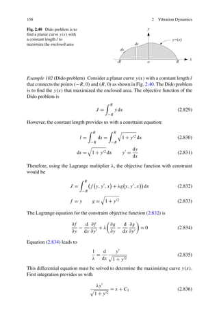158                                                                        2   Vibration Dynamics

Fig. 2.40 Dido problem is to
ﬁnd a planar curve y(x) with
a constant length l to
maximize the enclosed area




Example 102 (Dido problem) Consider a planar curve y(x) with a constant length l
that connects the points (−R, 0) and (R, 0) as shown in Fig. 2.40. The Dido problem
is to ﬁnd the y(x) that maximized the enclosed area. The objective function of the
Dido problem is
                                                R
                                         J=          y dx                                (2.829)
                                                −R

However, the constant length provides us with a constraint equation:

                                     R               R
                               l=        ds =            1 + y 2 dx                      (2.830)
                                    −R           −R
                                                               dy
                           ds =     1 + y 2 dx           y =                             (2.831)
                                                               dx
Therefore, using the Lagrange multiplier λ, the objective function with constraint
would be
                                R
                        J=          f y, y , x + λg y, y , x          dx                 (2.832)
                               −R

                       f =y          g=       1+y 2                                      (2.833)

The Lagrange equation for the constraint objective function (2.832) is

                         ∂f   d ∂f    ∂g   d ∂g
                            −      +λ    −                          =0                   (2.834)
                         ∂y dx ∂y     ∂y dx ∂y

Equation (2.834) leads to
                                     1   d           y
                                       =                                                 (2.835)
                                     λ dx        1+y 2
This differential equation must be solved to determine the maximizing curve y(x).
First integration provides us with

                                         λy
                                                = x + C1                                 (2.836)
                                      1+y 2
 