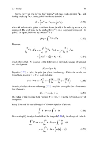 2.2 Energy                                                                                                        61

   Kinetic energy K of a moving body point P with mass m at a position G rP , and
having a velocity G vP , in the global coordinate frame G is
                                      1              1
                                   K = mG vP · G vP = mG v2
                                                          P                                                    (2.52)
                                      2              2
where G indicates the global coordinate frame in which the velocity vector vP is
expressed. The work done by the applied force G F on m in moving from point 1 to
point 2 on a path, indicated by a vector G r, is
                                                               2
                                            1 W2     =             G
                                                                       F · dG r                                (2.53)
                                                           1

However,
                    2                               2 Gd                   1                     2   d 2
                        G
                            F · dG r = m                   G
                                                               v · G v dt = m                           v dt
                1                               1    dt                    2                 1       dt
                                      1
                                     = m v2 − v1 = K2 − K1
                                          2    2
                                                                                                               (2.54)
                                      2
which shows that 1 W2 is equal to the difference of the kinetic energy of terminal
and initial points:
                                                1 W2     = K2 − K1                                             (2.55)
Equation (2.55) is called the principle of work and energy. If there is a scalar po-
tential ﬁeld function V = V (x, y, z) such that
                                                dV    ∂V    ∂V    ∂V ˆ
                    F = −∇V = −                    =−    ı+
                                                         ˆ     j+
                                                               ˆ     k                                         (2.56)
                                                dr    ∂x    ∂y    ∂z
then the principle of work and energy (2.55) simpliﬁes to the principle of conserva-
tion of energy,
                                         K1 + V1 = K2 + V2                                                     (2.57)
The value of the potential ﬁeld function V = V (x, y, z) is the potential energy of
the system.

Proof Consider the spatial integral of Newton equation of motion
                                            2                               2
                                                F · dr = m                      a · dr                         (2.58)
                                        1                               1

We can simplify the right-hand side of the integral (2.58) by the change of variable
                             r2                      r2                             t2   dv
                                  F · dr = m              a · dr = m                        · v dt
                            r1                      r1                             t1    dt
                                                     v2           1
                                       =m                 v · dv = m v2 − v2
                                                                      2    1                                   (2.59)
                                                    v1            2
 