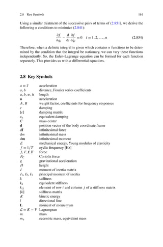 2.8 Key Symbols                                                                 161

Using a similar treatment of the successive pairs of terms of (2.851), we derive the
following n conditions to minimize (2.841):
                          ∂f    d ∂f
                              −         = 0 i = 1, 2, . . . , n             (2.854)
                          ∂qi        ˙
                                dt ∂ qi
Therefore, when a deﬁnite integral is given which contains n functions to be deter-
mined by the condition that the integral be stationary, we can vary these functions
independently. So, the Euler–Lagrange equation can be formed for each function
separately. This provides us with n differential equations.



2.8 Key Symbols
a≡x   ¨        acceleration
a, b           distance, Fourier series coefﬁcients
a, b, w, h     length
a              acceleration
A, B           weight factor, coefﬁcients for frequency responses
c              damping
[c]            damping matrix
ce             equivalent damping
C              mass center
d              position vector of the body coordinate frame
df             inﬁnitesimal force
dm             inﬁnitesimal mass
dm             inﬁnitesimal moment
E              mechanical energy, Young modulus of elasticity
f = 1/T        cyclic frequency [Hz]
f, F, f, F     force
FC             Coriolis force
g              gravitational acceleration
H              height
I              moment of inertia matrix
I1 , I2 , I3   principal moment of inertia
k              stiffness
ke             equivalent stiffness
kij            element of row i and column j of a stiffness matrix
[k]            stiffness matrix
K              kinetic energy
l              directional line
L              moment of momentum
L=K −V         Lagrangean
m              mass
me             eccentric mass, equivalent mass
 