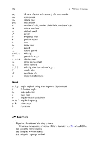 162                                                                2   Vibration Dynamics

mij             element of row i and column j of a mass matrix
mk              spring mass
ms              sprung mass
[m]             mass matrix
n               number of coils, number of decibels, number of note
N               natural numbers
p               pitch of a coil
P               power
r               frequency ratio
r               position vector
t               time
t0              initial time
T               period
Tn              natural period
v ≡ x, v
     ˙          velocity
V               potential energy
x, y, z, x      displacement
x0              initial displacement
 ˙
x0              initial velocity
 ˙ ˙ ˙
x, y, z         velocity, time derivative of x, y, z
x¨              acceleration
X               amplitude of x
z               relative displacement

Greek
α, β, γ      angle, angle of spring with respect to displacement
δ            deﬂection, angle
δs           static deﬂection
ε            mass ratio
θ            angular motion coordinate
ω, ω, Ω      angular frequency
ϕ, Φ         phase angle
λ            eigenvalue



2.9 Exercises

 1. Equation of motion of vibrating systems.
       Determine the equation of motion of the systems in Figs. 2.41(a) and (b) by
    (a) using the energy method
    (b) using the Newton method
    (c) using the Lagrange method
 