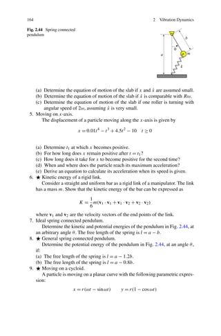 164                                                                  2   Vibration Dynamics

Fig. 2.44 Spring connected
pendulum




                                                               ˙
    (a) Determine the equation of motion of the slab if x and x are assumed small.
                                                         ˙
    (b) Determine the equation of motion of the slab if x is comparable with Rω.
    (c) Determine the equation of motion of the slab if one roller is turning with
                                       ˙
        angular speed of 2ω, assuming x is very small.
 5. Moving on x-axis.
       The displacement of a particle moving along the x-axis is given by

                             x = 0.01t 4 − t 3 + 4.5t 2 − 10 t ≥ 0


      (a)
        Determine t1 at which x becomes positive.
        For how long does x remain positive after t = t1 ?
      (b)
      (c)
        How long does it take for x to become positive for the second time?
      (d)
        When and where does the particle reach its maximum acceleration?
      (e)
        Derive an equation to calculate its acceleration when its speed is given.
 6.    Kinetic energy of a rigid link.
       Consider a straight and uniform bar as a rigid link of a manipulator. The link
    has a mass m. Show that the kinetic energy of the bar can be expressed as
                                1
                             K = m(v1 · v1 + v1 · v2 + v2 · v2 )
                                6
    where v1 and v2 are the velocity vectors of the end points of the link.
 7. Ideal spring connected pendulum.
        Determine the kinetic and potential energies of the pendulum in Fig. 2.44, at
    an arbitrary angle θ . The free length of the spring is l = a − b.
 8.     General spring connected pendulum.
        Determine the potential energy of the pendulum in Fig. 2.44, at an angle θ ,
    if:
    (a) The free length of the spring is l = a − 1.2b.
    (b) The free length of the spring is l = a − 0.8b.
 9.     Moving on a cycloid.
        A particle is moving on a planar curve with the following parametric expres-
    sion:
                        x = r(ωt − sin ωt)        y = r(1 − cos ωt)
 