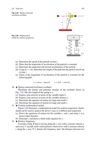 2.9 Exercises                                                                       165

Fig. 2.45 Spring connected
rectilinear oscillator




Fig. 2.46 Mathematical
model for cushion suspension




      (a) Determine the speed of the particle at time t.
      (b) Show that the magnitude of acceleration of the particle is constant.
      (c) Determine the tangential and normal accelerations of the particle.
      (d) Using ds = v dt, determine the length of the path that the particle travels up
          to time t.
      (e) Check if the magnitude of acceleration of the particle is constant for the
          following path:

                             x = a(ωt − sin ωt)     y = b(1 − cos ωt)

10.    Spring connected rectilinear oscillator.
       Determine the kinetic and potential energies of the oscillator shown in
    Fig. 2.45. The free length of the spring is a.
    (a) Express your answers in terms of the variable angle θ .
    (b) Express your answers in terms of the variable distance x.
    (c) Determine the equation of motion for large and small θ .
    (d) Determine the equation of motion for large and small x.
11.    Cushion mathematical model.
       Figure 2.46 illustrates a mathematical model for cushion suspension. Such a
    model can be used to analyze the driver’s seat, or a rubbery pad suspension.
    (a) Derive the equations of motion for the variables x and z and using y as a
        known input function.
    (b) Eliminate z and derive a third-order equation for x.
12.    Relative frequency.
       Consider a body B that is moving along the x-axis with a constant velocity u
    and every T seconds emits small particles which move with a constant velocity
    c along the x-axis. If f denotes the frequency and λ the distance between two
 