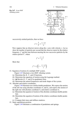 166                                                             2   Vibration Dynamics

Fig. 2.47 A two DOF
vibrating system




      successively emitted particles, then we have
                                          1   c−u
                                     f=     =
                                          T    λ
      Now suppose that an observer moves along the x-axis with velocity v. Let us
      show the number of particles per second that the observer meets by the relative
      frequency f and the time between meeting the two successive particles by the
      relative period T , where
                                            c−v
                                       f =
                                               λ
      Show that
                                               v−u
                                  f ≈f 1−
                                                c
13. Equation of motion of a multiple DOF system.
        Figure 2.47 illustrates a two DOF vibrating system.
    (a) Determine the K, V , and D functions.
    (b) Determine the equations of motion using the Lagrange method.
    (c)     Rewrite K, V , and D in quadrature form.
    (d) Determine the natural frequencies and mode shapes of the system.
14. Absolute and relative coordinates.
        Figure 2.48 illustrates two similar double pendulums. We express the motion
    of the left one using absolute coordinates θ1 and θ2 , and express the motion of
    the right one with absolute coordinate θ1 and relative coordinate θ2 .
    (a) Determine the equation of motion of the absolute coordinate double pendu-
         lum.
    (b) Determine the equation of motion of the relative coordinate double pendu-
         lum.
    (c) Compare their mass and stiffness matrices.
15. Static equilibrium position.
        Figure 2.49 illustrates a combination of pendulums and springs.
 