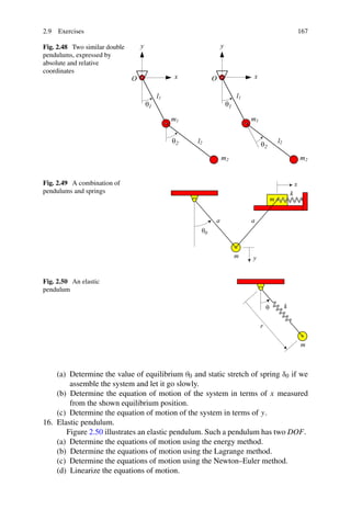 2.9 Exercises                                                                  167

Fig. 2.48 Two similar double
pendulums, expressed by
absolute and relative
coordinates




Fig. 2.49 A combination of
pendulums and springs




Fig. 2.50 An elastic
pendulum




    (a) Determine the value of equilibrium θ0 and static stretch of spring δ0 if we
        assemble the system and let it go slowly.
    (b) Determine the equation of motion of the system in terms of x measured
        from the shown equilibrium position.
    (c) Determine the equation of motion of the system in terms of y.
16. Elastic pendulum.
       Figure 2.50 illustrates an elastic pendulum. Such a pendulum has two DOF.
    (a) Determine the equations of motion using the energy method.
    (b) Determine the equations of motion using the Lagrange method.
    (c) Determine the equations of motion using the Newton–Euler method.
    (d) Linearize the equations of motion.
 