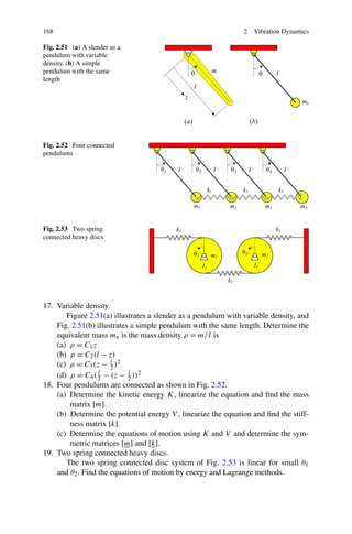 168                                                            2   Vibration Dynamics

Fig. 2.51 (a) A slender as a
pendulum with variable
density. (b) A simple
pendulum with the same
length




Fig. 2.52 Four connected
pendulums




Fig. 2.53 Two spring
connected heavy discs




17. Variable density.
       Figure 2.51(a) illustrates a slender as a pendulum with variable density, and
    Fig. 2.51(b) illustrates a simple pendulum with the same length. Determine the
    equivalent mass me is the mass density ρ = m/ l is
    (a) ρ = C1 z
    (b) ρ = C2 (l − z)
    (c) ρ = C3 (z − 2 )2
                      l

    (d) ρ = C4 ( 2 − (z − 2 ))2
                  l         l

18. Four pendulums are connected as shown in Fig. 2.52.
    (a) Determine the kinetic energy K, linearize the equation and ﬁnd the mass
        matrix [m].
    (b) Determine the potential energy V , linearize the equation and ﬁnd the stiff-
        ness matrix [k].
    (c) Determine the equations of motion using K and V and determine the sym-
        metric matrices [m] and [k].
19. Two spring connected heavy discs.
       The two spring connected disc system of Fig. 2.53 is linear for small θ1
    and θ2 . Find the equations of motion by energy and Lagrange methods.
 