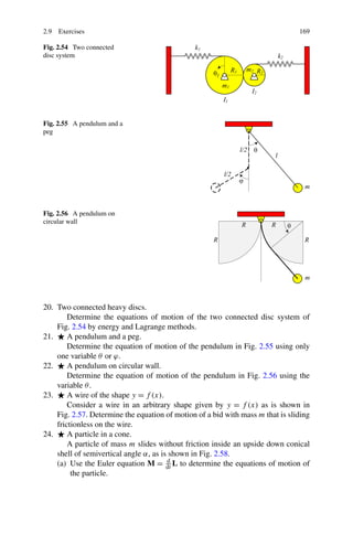 2.9 Exercises                                                                   169

Fig. 2.54 Two connected
disc system




Fig. 2.55 A pendulum and a
peg




Fig. 2.56 A pendulum on
circular wall




20. Two connected heavy discs.
        Determine the equations of motion of the two connected disc system of
    Fig. 2.54 by energy and Lagrange methods.
21.     A pendulum and a peg.
        Determine the equation of motion of the pendulum in Fig. 2.55 using only
    one variable θ or ϕ.
22.     A pendulum on circular wall.
        Determine the equation of motion of the pendulum in Fig. 2.56 using the
    variable θ .
23.     A wire of the shape y = f (x).
        Consider a wire in an arbitrary shape given by y = f (x) as is shown in
    Fig. 2.57. Determine the equation of motion of a bid with mass m that is sliding
    frictionless on the wire.
24.     A particle in a cone.
        A particle of mass m slides without friction inside an upside down conical
    shell of semivertical angle α, as is shown in Fig. 2.58.
    (a) Use the Euler equation M = dt L to determine the equations of motion of
                                        d

         the particle.
 