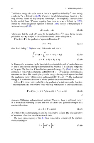 62                                                                        2   Vibration Dynamics

The kinetic energy of a point mass m that is at a position deﬁned by G r and having
a velocity G v is deﬁned by (2.52). Whenever the global coordinate frame G is the
only involved frame, we may drop the superscript G for simplicity. The work done
by the applied force G F on m in going from point r1 to r2 is deﬁned by (2.53).
Hence the spatial integral of equation of motion (2.58) reduces to the principle of
work and energy (2.55):
                                        1 W2   = K2 − K1                                 (2.60)
which says that the work 1 W2 done by the applied force G F on m during the dis-
placement r2 − r1 is equal to the difference of the kinetic energy of m.
   If the force F is the gradient of a potential function V ,

                                              F = −∇V                                    (2.61)

then F · dr in Eq. (2.58) is an exact differential and, hence,
                               2                   2
                                   F · dr =            dV = −(V2 − V1 )                  (2.62)
                           1                   1
                                      E = K1 + V1 = K2 + V2                              (2.63)

In this case the work done by the force is independent of the path of motion between
r1 and r2 and depends only upon the value of the potential V at start and end points
of the path. The function V is called the potential energy; Eq. (2.63) is called the
principle of conservation of energy, and the force F = −∇V is called a potential, or a
conservative force. The kinetic plus potential energy of the dynamic system is called
the mechanical energy of the system and is denoted by E = K + V . The mechanical
energy E is a constant of motion if all the applied forces are conservative.
    A force F is conservative only if it is the gradient of a stationary scalar function.
The components of a conservative force will only be functions of space coordinates:

                                   ı               ˆ               ˆ
                   F = Fx (x, y, z)ˆ + Fy (x, y, z)j + Fz (x, y, z)k                     (2.64)



Example 38 (Energy and equation of motion) Whenever there is no loss of energy
in a mechanical vibrating system, the sum of kinetic and potential energies is a
constant of motion:
                                      E = K + V = const                                  (2.65)
A system with constant energy is called a conservative system. The time derivative
of a constant of motion must be zero at all time.
   The mass–spring system of Fig. 2.10 is a conservative system with the total me-
chanical energy of
                                         1      1
                                           ˙
                                      E = mx 2 + kx 2                                    (2.66)
                                         2      2
 