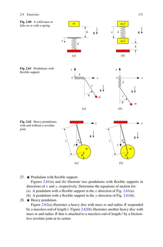 2.9 Exercises                                                                    171

Fig. 2.60 A solid mass m
falls on or with a spring




Fig. 2.61 Pendulums with
ﬂexible support




Fig. 2.62 Heavy pendulums,
with and without a revolute
joint




27.    Pendulum with ﬂexible support.
       Figures 2.61(a) and (b) illustrate two pendulums with ﬂexible supports in
    directions of x and y, respectively. Determine the equations of motion for:
    (a) A pendulum with a ﬂexible support in the x-direction of Fig. 2.61(a).
    (b) A pendulum with a ﬂexible support in the y-direction of Fig. 2.61(b).
28.    Heavy pendulum.
       Figure 2.62(a) illustrates a heavy disc with mass m and radius R suspended
    by a massless rod of length l. Figure 2.62(b) illustrates another heavy disc with
    mass m and radius R that is attached to a massless rod of length l by a friction-
    less revolute joint at its center.
 