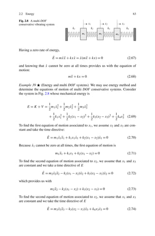 2.2 Energy                                                                     63

Fig. 2.8 A multi DOF
conservative vibrating system




Having a zero rate of energy,

                           ˙
                           E = mx x + kx x = x(mx + kx) = 0
                                ˙¨       ˙ ˙ ¨                              (2.67)

                 ˙
and knowing that x cannot be zero at all times provides us with the equation of
motion:
                                         mx + kx = 0
                                          ¨                                 (2.68)

Example 39      (Energy and multi DOF systems) We may use energy method and
determine the equations of motion of multi DOF conservative systems. Consider
the system in Fig. 2.8 whose mechanical energy is


                 1        1       1
      E = K + V = m1 x1 + m2 x2 + m3 x3
                     ˙2       ˙2        ˙2
                 2        2       2
                   1        1              1                1
                 + k1 x1 + k2 (x1 − x2 )2 + k3 (x2 − x3 )2 + k4 x3 (2.69)
                        2                                        2
                   2        2              2                2
To ﬁnd the ﬁrst equation of motion associated to x1 , we assume x2 and x3 are con-
stant and take the time directive:

                      ˙
                      E = m1 x1 x1 + k1 x1 x1 + k2 (x1 − x2 )x1 = 0
                             ˙ ¨           ˙                 ˙              (2.70)

        ˙
Because x1 cannot be zero at all times, the ﬁrst equation of motion is

                                m1 x1 + k1 x1 + k2 (x1 − x2 ) = 0
                                   ¨                                        (2.71)

To ﬁnd the second equation of motion associated to x2 , we assume that x1 and x3
are constant and we take a time directive of E

                  ˙
                  E = m2 x2 x2 − k2 (x1 − x2 )x2 + k3 (x2 − x3 )x2 = 0
                         ˙ ¨                  ˙                 ˙           (2.72)

which provides us with

                         m2 x2 − k2 (x1 − x2 ) + k3 (x2 − x3 ) = 0
                            ¨                                               (2.73)

To ﬁnd the second equation of motion associated to x2 , we assume that x1 and x3
are constant and we take the time directive of E

                      ˙
                      E = m3 x3 x3 − k3 (x2 − x3 )x3 + k4 x3 x3 = 0
                             ˙ ¨                  ˙          ˙              (2.74)
 