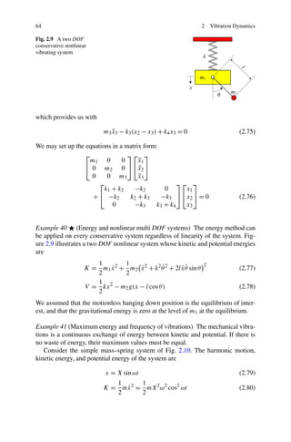 64                                                                  2   Vibration Dynamics

Fig. 2.9 A two DOF
conservative nonlinear
vibrating system




which provides us with

                            m3 x3 − k3 (x2 − x3 ) + k4 x3 = 0
                               ¨                                                   (2.75)

We may set up the equations in a matrix form:
                  ⎡               ⎤⎡ ⎤
                    m1 0        0     ¨
                                      x1
                  ⎣ 0 m2 0 ⎦ ⎣x2 ⎦    ¨
                    0     0 m3        ¨
                                      x3
                       ⎡                            ⎤⎡ ⎤
                         k1 + k2    −k2        0      x1
                     + ⎣ −k2       k2 + k3    −k3 ⎦ ⎣x2 ⎦ = 0                      (2.76)
                            0       −k3     k3 + k4   x3


Example 40 (Energy and nonlinear multi DOF systems) The energy method can
be applied on every conservative system regardless of linearity of the system. Fig-
ure 2.9 illustrates a two DOF nonlinear system whose kinetic and potential energies
are
                        1        1
                                       ˙         ˙      ˙˙
                     K = m1 x 2 + m2 x 2 + k 2 θ 2 + 2l x θ sin θ
                             ˙
                                                                    2
                                                                                   (2.77)
                        2        2
                        1
                     V = kx 2 − m2 g(x − l cos θ )                                 (2.78)
                        2
We assumed that the motionless hanging down position is the equilibrium of inter-
est, and that the gravitational energy is zero at the level of m1 at the equilibrium.

Example 41 (Maximum energy and frequency of vibrations) The mechanical vibra-
tions is a continuous exchange of energy between kinetic and potential. If there is
no waste of energy, their maximum values must be equal.
   Consider the simple mass–spring system of Fig. 2.10. The harmonic motion,
kinetic energy, and potential energy of the system are

                             x = X sin ωt                                          (2.79)
                               1      1
                                 ˙
                            K = mx 2 = mX 2 ω2 cos2 ωt                             (2.80)
                               2      2
 