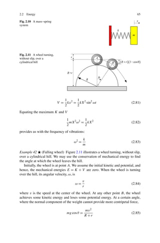 2.2 Energy                                                                          65

Fig. 2.10 A mass–spring
system




Fig. 2.11 A wheel turning,
without slip, over a
cylindrical hill




                                1      1
                             V = kx 2 = kX 2 sin2 ωt                            (2.81)
                                2      2
Equating the maximum K and V

                                  1          1
                                    mX 2 ω2 = kX 2                              (2.82)
                                  2          2
provides us with the frequency of vibrations:

                                              k
                                       ω2 =                                     (2.83)
                                              m

Example 42 (Falling wheel) Figure 2.11 illustrates a wheel turning, without slip,
over a cylindrical hill. We may use the conservation of mechanical energy to ﬁnd
the angle at which the wheel leaves the hill.
   Initially, the wheel is at point A. We assume the initial kinetic and potential, and
hence, the mechanical energies E = K + V are zero. When the wheel is turning
over the hill, its angular velocity, ω, is
                                              v
                                        ω=                                      (2.84)
                                              r
where v is the speed at the center of the wheel. At any other point B, the wheel
achieves some kinetic energy and loses some potential energy. At a certain angle,
where the normal component of the weight cannot provide more centripetal force,

                                               mv 2
                                  mg cos θ =                                    (2.85)
                                               R+r
 
