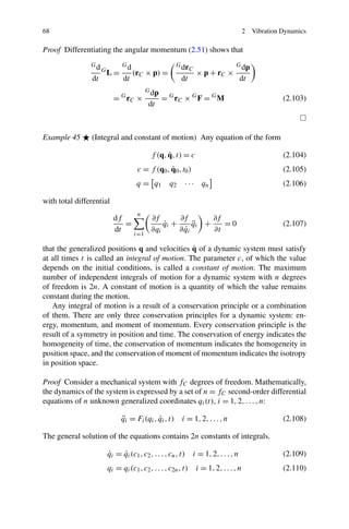 68                                                                                        2   Vibration Dynamics

Proof Differentiating the angular momentum (2.51) shows that
                Gd             Gd                      G dr                          G dp
                                                               C
                     G
                         L=         (rC × p) =                      × p + rC ×
                dt             dt                        dt                              dt
                                          G dp
                           = G rC ×              = G rC × G F = G M                                     (2.103)
                                          dt



Example 45      (Integral and constant of motion) Any equation of the form

                                                  ˙
                                            f (q, q, t) = c                                             (2.104)
                                                  ˙
                                      c = f (q0 , q0 , t0 )                                             (2.105)
                                     q = q1         q2    · · · qn                                      (2.106)

with total differential
                                      n
                           df               ∂f       ∂f        ∂f
                              =                 qi +
                                                ˙         qi +
                                                          ¨       =0                                    (2.107)
                           dt               ∂qi        ˙
                                                     ∂ qi      ∂t
                                    i=1

                                                 ˙
that the generalized positions q and velocities q of a dynamic system must satisfy
at all times t is called an integral of motion. The parameter c, of which the value
depends on the initial conditions, is called a constant of motion. The maximum
number of independent integrals of motion for a dynamic system with n degrees
of freedom is 2n. A constant of motion is a quantity of which the value remains
constant during the motion.
   Any integral of motion is a result of a conservation principle or a combination
of them. There are only three conservation principles for a dynamic system: en-
ergy, momentum, and moment of momentum. Every conservation principle is the
result of a symmetry in position and time. The conservation of energy indicates the
homogeneity of time, the conservation of momentum indicates the homogeneity in
position space, and the conservation of moment of momentum indicates the isotropy
in position space.

Proof Consider a mechanical system with fC degrees of freedom. Mathematically,
the dynamics of the system is expressed by a set of n = fC second-order differential
equations of n unknown generalized coordinates qi (t), i = 1, 2, . . . , n:

                               ¨
                               qi = Fi (qi , qi , t) i = 1, 2, . . . , n
                                             ˙                                                          (2.108)

The general solution of the equations contains 2n constants of integrals.

                         ˙
                         qi = qi (c1 , c2 , . . . , cn , t)
                              ˙                                    i = 1, 2, . . . , n                  (2.109)
                         qi = qi (c1 , c2 , . . . , c2n , t)        i = 1, 2, . . . , n                 (2.110)
 
