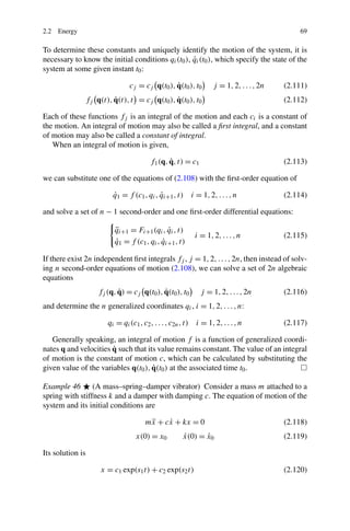 2.2 Energy                                                                                    69

To determine these constants and uniquely identify the motion of the system, it is
                                                   ˙
necessary to know the initial conditions qi (t0 ), qi (t0 ), which specify the state of the
system at some given instant t0 :

                                               ˙
                               cj = cj q(t0 ), q(t0 ), t0          j = 1, 2, . . . , 2n   (2.111)
                        ˙                    ˙
               fj q(t), q(t), t = cj q(t0 ), q(t0 ), t0                                   (2.112)

Each of these functions fj is an integral of the motion and each ci is a constant of
the motion. An integral of motion may also be called a ﬁrst integral, and a constant
of motion may also be called a constant of integral.
   When an integral of motion is given,

                                               ˙
                                        f1 (q, q, t) = c1                                 (2.113)

we can substitute one of the equations of (2.108) with the ﬁrst-order equation of

                        q1 = f (c1 , qi , qi+1 , t) i = 1, 2, . . . , n
                        ˙                 ˙                                               (2.114)

and solve a set of n − 1 second-order and one ﬁrst-order differential equations:

                         qi+1 = Fi+1 (qi , qi , t)
                         ¨                   ˙
                                                            i = 1, 2, . . . , n           (2.115)
                         q1 = f (c1 , qi , qi+1 , t)
                         ˙                 ˙

If there exist 2n independent ﬁrst integrals fj , j = 1, 2, . . . , 2n, then instead of solv-
ing n second-order equations of motion (2.108), we can solve a set of 2n algebraic
equations
                          ˙               ˙
                   fj (q, q) = cj q(t0 ), q(t0 ), t0          j = 1, 2, . . . , 2n        (2.116)
and determine the n generalized coordinates qi , i = 1, 2, . . . , n:

                      qi = qi (c1 , c2 , . . . , c2n , t)   i = 1, 2, . . . , n           (2.117)

   Generally speaking, an integral of motion f is a function of generalized coordi-
                       ˙
nates q and velocities q such that its value remains constant. The value of an integral
of motion is the constant of motion c, which can be calculated by substituting the
                                     ˙
given value of the variables q(t0 ), q(t0 ) at the associated time t0 .

Example 46 (A mass–spring–damper vibrator) Consider a mass m attached to a
spring with stiffness k and a damper with damping c. The equation of motion of the
system and its initial conditions are

                                      mx + cx + kx = 0
                                       ¨    ˙                                             (2.118)
                                  x(0) = x0           x(0) = x0
                                                      ˙      ˙                            (2.119)

Its solution is

                    x = c1 exp(s1 t) + c2 exp(s2 t)                                       (2.120)
 