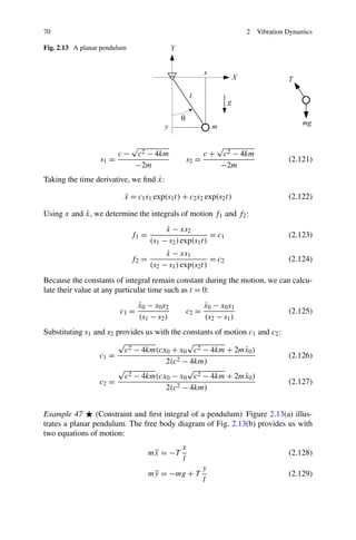 70                                                                   2   Vibration Dynamics

Fig. 2.13 A planar pendulum




                              √                              √
                         c−    c2 − 4km                 c+    c2 − 4km
                  s1 =                           s2 =                              (2.121)
                               −2m                            −2m
                                   ˙
Taking the time derivative, we ﬁnd x:

                          x = c1 s1 exp(s1 t) + c2 s2 exp(s2 t)
                          ˙                                                        (2.122)

            ˙
Using x and x, we determine the integrals of motion f1 and f2 :
                                          x − xs2
                                          ˙
                              f1 =                        = c1                     (2.123)
                                     (s1 − s2 ) exp(s1 t)
                                          x − xs1
                                          ˙
                              f2 =                        = c2                     (2.124)
                                     (s2 − s1 ) exp(s2 t)
Because the constants of integral remain constant during the motion, we can calcu-
late their value at any particular time such as t = 0:
                                x0 − x0 s2
                                ˙                       x0 − x0 s1
                                                        ˙
                         c1 =                    c2 =                              (2.125)
                                (s1 − s2 )              (s2 − s1 )
Substituting s1 and s2 provides us with the constants of motion c1 and c2 :
                        √                    √
                          c2 − 4km(cx0 + x0 c2 − 4km + 2mx0 )  ˙
                  c1 =                    2 − 4km)
                                                                            (2.126)
                                      2(c
                        √                    √
                          c2 − 4km(cx0 − x0 c2 − 4km + 2mx0 )  ˙
                  c2 =                    2 − 4km)
                                                                            (2.127)
                                      2(c


Example 47       (Constraint and ﬁrst integral of a pendulum) Figure 2.13(a) illus-
trates a planar pendulum. The free body diagram of Fig. 2.13(b) provides us with
two equations of motion:
                                               x
                                     mx = −T
                                      ¨                                            (2.128)
                                               l
                                                        y
                                     my = −mg + T
                                      ¨                                            (2.129)
                                                        l
 