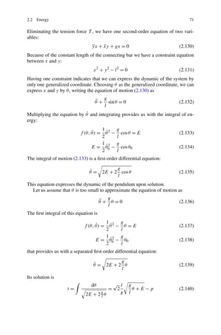 2.2 Energy                                                                     71

Eliminating the tension force T , we have one second-order equation of two vari-
ables:
                                   yx + xy + gx = 0
                                   ¨    ¨                                 (2.130)
Because of the constant length of the connecting bar we have a constraint equation
between x and y:
                                   x2 + y2 − l2 = 0                       (2.131)
Having one constraint indicates that we can express the dynamic of the system by
only one generalized coordinate. Choosing θ as the generalized coordinate, we can
express x and y by θ , writing the equation of motion (2.130) as
                                         g
                                    ¨
                                    θ+     sin θ = 0                      (2.132)
                                         l
                            ˙
Multiplying the equation by θ and integrating provides us with the integral of en-
ergy:
                                      1         g
                                 ˙      ˙
                           f (θ, θ ) = θ 2 −      cos θ = E               (2.133)
                                      2         l
                                      1 2       g
                                        ˙
                                 E = θ0 −         cos θ0                  (2.134)
                                      2         l
The integral of motion (2.133) is a ﬁrst-order differential equation:
                                               g
                                ˙
                                θ=       2E + 2 cos θ                     (2.135)
                                               l
This equation expresses the dynamic of the pendulum upon solution.
  Let us assume that θ is too small to approximate the equation of motion as
                                           g
                                        ¨
                                        θ + θ =0                          (2.136)
                                           l
The ﬁrst integral of this equation is
                                         1        g
                                    ˙      ˙
                              f (θ, θ ) = θ 2 −     θ =E                  (2.137)
                                         2        l
                                         1 2      g
                                           ˙
                                    E = θ0 −        θ0                    (2.138)
                                         2        l
that provides us with a separated ﬁrst-order differential equation:
                                                 g
                                   ˙
                                   θ=      2E + 2 θ                       (2.139)
                                                 l
Its solution is
                                 dθ            √ l     g
                     t=                    =    2        θ +E−p           (2.140)
                              2E   + 2gθ          g    l
                                      l
 