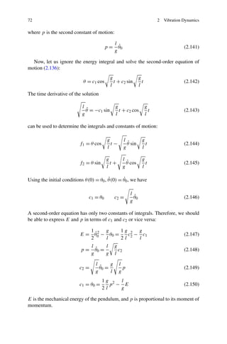72                                                                          2   Vibration Dynamics

where p is the second constant of motion:

                                               l
                                          p=     ˙
                                                 θ0                                       (2.141)
                                               g

  Now, let us ignore the energy integral and solve the second-order equation of
motion (2.136):
                                            g                   g
                            θ = c1 cos        t + c2 sin          t                       (2.142)
                                            l                   l
The time derivative of the solution

                            l                  g                      g
                              ˙
                              θ = −c1 sin        t + c2 cos             t                 (2.143)
                            g                  l                      l

can be used to determine the integrals and constants of motion:

                                          g           l           g
                          f1 = θ cos        t−          ˙
                                                        θ sin       t                     (2.144)
                                          l           g           l

                                          g           l           g
                          f2 = θ sin        t+          ˙
                                                        θ cos       t                     (2.145)
                                          l           g           l

                                          ˙       ˙
Using the initial conditions θ (0) = θ0 , θ (0) = θ0 , we have

                                                         l
                               c1 = θ 0        c2 =        ˙
                                                           θ0                             (2.146)
                                                         g

A second-order equation has only two constants of integrals. Therefore, we should
be able to express E and p in terms of c1 and c2 or vice versa:

                              1 2 g      1g 2 g
                                ˙
                           E = θ0 − θ0 =   c − c1                                         (2.147)
                              2    l     2l 2 l
                                 l      l      g
                           p=      ˙
                                   θ0 =          c2                                       (2.148)
                                 g      g      l

                                   l      g      l
                          c2 =       ˙
                                     θ0 =          p                                      (2.149)
                                   g      l      g
                                       1g 2 l
                          c1 = θ 0 =      p − E                                           (2.150)
                                       2l    g

E is the mechanical energy of the pendulum, and p is proportional to its moment of
momentum.
 