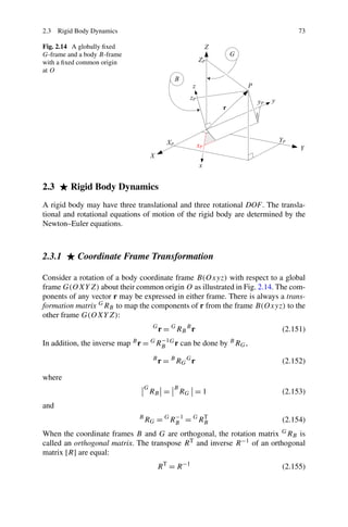 2.3 Rigid Body Dynamics                                                        73

Fig. 2.14 A globally ﬁxed
G-frame and a body B-frame
with a ﬁxed common origin
at O




2.3      Rigid Body Dynamics
A rigid body may have three translational and three rotational DOF. The transla-
tional and rotational equations of motion of the rigid body are determined by the
Newton–Euler equations.



2.3.1      Coordinate Frame Transformation

Consider a rotation of a body coordinate frame B(Oxyz) with respect to a global
frame G(OXY Z) about their common origin O as illustrated in Fig. 2.14. The com-
ponents of any vector r may be expressed in either frame. There is always a trans-
formation matrix G RB to map the components of r from the frame B(Oxyz) to the
other frame G(OXY Z):
                                      G
                                          r = G RB B r                    (2.151)
                                      −1
In addition, the inverse map B r = G RB G r can be done by B RG ,
                                      B
                                          r = B RG G r                    (2.152)

where
                                  G            B
                                      RB =         RG = 1                 (2.153)
and
                                          −1
                              B
                                  RG = G RB = G RB
                                                 T
                                                                          (2.154)
When the coordinate frames B and G are orthogonal, the rotation matrix    GR
                                                                            B is
called an orthogonal matrix. The transpose R T and inverse R −1 of an orthogonal
matrix [R] are equal:
                                          R T = R −1                      (2.155)
 