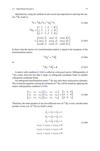 2.3 Rigid Body Dynamics                                                           75

    Alternatively, using the method of unit-vector decomposition to develop the ma-
trix B RG leads to

                                        −1
                      r = B RG G r = G RB G r
                       B
                                                                              (2.164)
                          ⎡                     ⎤
                            ˆ ˆ ˆ ˆ ˆ ˆ
                            ı ·I ı ·J ı ·K
                   B
                     RG = ⎣ j · I j · J j · K ⎦
                            ˆ ˆ ˆ ˆ ˆ ˆ
                            ˆ ˆ ˆ ˆ ˆ ˆ
                            k·I k·J k·K
                          ⎡                                  ⎤
                                 ı ˆ       ı ˆ         ı ˆ
                            cos(ˆ, I ) cos(ˆ, J ) cos(ˆ, K)
                        = ⎣cos(j , I ) cos(j , J ) cos(j , K)⎦
                                 ˆ ˆ       ˆ ˆ         ˆ ˆ                    (2.165)
                                 ˆ I ) cos(k, J ) cos(k, K)
                            cos(k,  ˆ      ˆ ˆ         ˆ ˆ

It shows that the inverse of a transformation matrix is equal to the transpose of the
transformation matrix,
                                              −1
                                         G
                                             RB = G RB
                                                     T
                                                                              (2.166)

or
                                        G
                                            RB · G RB = I
                                                    T
                                                                              (2.167)

   A matrix with condition (2.166) is called an orthogonal matrix. Orthogonality of
GR
    B comes from the fact that it maps an orthogonal coordinate frame to another
orthogonal coordinate frame.
   An orthogonal transformation matrix G RB has only three independent elements.
The constraint equations among the elements of G RB will be found by applying the
matrix orthogonality condition (2.166):
                ⎡                     ⎤⎡                    ⎤ ⎡           ⎤
                 r11       r12    r13    r11      r21   r31      1   0   0
                ⎣r21       r22    r23 ⎦ ⎣r12      r22   r32 ⎦ = ⎣0   1   0⎦   (2.168)
                 r31       r32    r33    r13      r23   r33      0   0   1

Therefore, the inner product of any two different rows of G RB is zero, and the inner
product of any row of G RB by itself is unity:

                                             r11 + r12 + r13 = 1
                                              2     2     2


                                             r21 + r22 + r23 = 1
                                              2     2     2


                                             r31 + r32 + r33 = 1
                                              2     2     2
                                                                              (2.169)
                                 r11 r21 + r12 r22 + r13 r23 = 0
                                 r11 r31 + r12 r32 + r13 r33 = 0
                                 r21 r31 + r22 r32 + r23 r33 = 0
 
