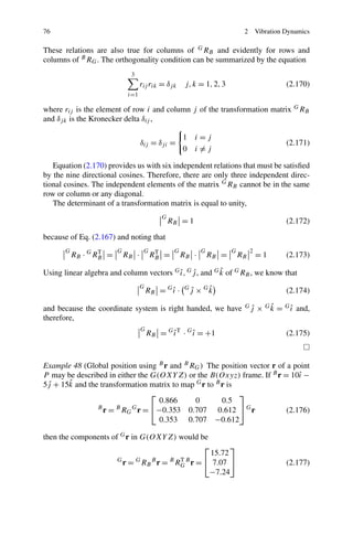 76                                                                          2       Vibration Dynamics

These relations are also true for columns of G RB and evidently for rows and
columns of B RG . The orthogonality condition can be summarized by the equation
                               3
                                    rij rik = δj k    j, k = 1, 2, 3                          (2.170)
                              i=1

where rij is the element of row i and column j of the transformation matrix G RB
and δj k is the Kronecker delta δij ,

                                                     1     i=j
                                    δij = δj i =                                              (2.171)
                                                     0     i=j

   Equation (2.170) provides us with six independent relations that must be satisﬁed
by the nine directional cosines. Therefore, there are only three independent direc-
tional cosines. The independent elements of the matrix G RB cannot be in the same
row or column or any diagonal.
   The determinant of a transformation matrix is equal to unity,
                                            G
                                                RB = 1                                        (2.172)

because of Eq. (2.167) and noting that
       G                 G           G           G          G          G        2
           RB · G RB =
                   T
                             RB ·        RB =
                                          T
                                                     RB ·       RB =       RB       =1        (2.173)

                                          ˆ ˆ             ˆ
Using linear algebra and column vectors G ı , G j , and G k of G RB , we know that
                                    G
                                        RB = G ı ·
                                               ˆ      G        ˆ
                                                          j × Gk
                                                          ˆ                                   (2.174)

and because the coordinate system is right handed, we have                   ˆ
                                                                            Gj          ˆ
                                                                                    × G k = G ı and,
                                                                                              ˆ
therefore,
                                    G
                                        RB = G ı T · G ı = +1
                                               ˆ       ˆ                                      (2.175)



Example 48 (Global position using B r and B RG ) The position vector r of a point
P may be described in either the G(OXY Z) or the B(Oxyz) frame. If B r = 10ˆ −ı
       ˆ
5j + 15k and the transformation matrix to map G r to B r is
 ˆ
                                 ⎡                          ⎤
                                   0.866      0        0.5
                B
                  r = B RG G r = ⎣−0.353 0.707 0.612 ⎦ G r                (2.176)
                                   0.353 0.707 −0.612

then the components of G r in G(OXY Z) would be
                                              ⎡             ⎤
                                                      15.72
                         G
                           r = G RB B r = B RG B r = ⎣ 7.07 ⎦
                                             T
                                                                                              (2.177)
                                                      −7.24
 