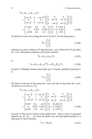 78                                                                    2   Vibration Dynamics

          B
              r = Ry,−45 Rx,−45 G r
                  ⎡                       ⎤ ⎡1                     ⎤⎡ ⎤
                   cos −π 0 − sin −π                0          0      1
                                          ⎦ ⎢0 cos 4        sin −π ⎥ ⎣2⎦
                         4             4             −π
                =⎣ 0        1       0       ⎣                    4 ⎦
                    sin −π 0 cos −π
                         4            4       0 − sin −π cos −π       3
                                                       4         4
                  ⎡                          ⎤⎡ ⎤ ⎡             ⎤
                     0.707    0.5       0.5     1        3.207
                =⎣ 0         0.707 −0.707⎦ ⎣2⎦ = ⎣−0.707⎦                           (2.185)
                   −0.707     0.5       0.5     3        1.793

To check this result, let us change the role of B and G. So, the body point at
                                            ⎡ ⎤
                                              1
                                      B
                                        r = ⎣2⎦                               (2.186)
                                              3

undergoes an active rotation of 45 deg about the x-axis followed by 45 deg about
the y-axis. The global coordinates of the point would be
                                   B
                                       r = Ry,45 Rx,45 G r                          (2.187)

so
                       G
                           r = [Ry,45 Rx,45 ]TB r = Rx,45 Ry,45 B r
                                                     T     T
                                                                                    (2.188)

Example 52 (Multiple rotations about body axes) Consider a globally ﬁxed point P
at
                                         ⎡ ⎤
                                          1
                                   G
                                     r = ⎣2⎦                             (2.189)
                                          3
The body B will turn 45 deg about the x-axis and then 45 deg about the y-axis.
An observer in B will see P at
          B
              r = RY,−45 RX,−45 G r
                  ⎡                      ⎤ ⎡1                    ⎤⎡ ⎤
                    cos −π     0 sin −π           0         0      1
                         4            4    ⎢       −π         −π ⎥
                =⎣     0       1     0 ⎦ ⎣0 cos 4 − sin 4 ⎦ ⎣2⎦
                   − sin −π 0 cos −π
                          4           4      0 sin −π    cos −π    3
                                                    4         4
                  ⎡                      ⎤⎡ ⎤ ⎡            ⎤
                   0.707     0.5    −0.5    1      0.20711
                =⎣ 0        0.707 0.707⎦ ⎣2⎦ = ⎣ 3.5356 ⎦                           (2.190)
                   0.707 −0.5       0.5     3       1.2071

Example 53 (Successive rotations about global axes) After a series of sequential
rotations R1 , R2 , R3 , . . . , Rn about the global axes, the ﬁnal global position of a
body point P can be found by
                                        G
                                            r = G RB B r                            (2.191)
 