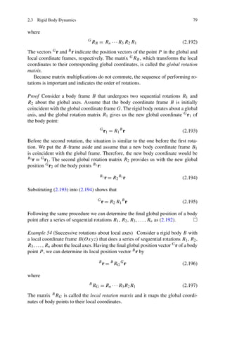 2.3 Rigid Body Dynamics                                                                79

where
                                G
                                    RB = Rn · · · R3 R2 R1                        (2.192)
The vectors G r and B r indicate the position vectors of the point P in the global and
local coordinate frames, respectively. The matrix G RB , which transforms the local
coordinates to their corresponding global coordinates, is called the global rotation
matrix.
    Because matrix multiplications do not commute, the sequence of performing ro-
tations is important and indicates the order of rotations.

Proof Consider a body frame B that undergoes two sequential rotations R1 and
R2 about the global axes. Assume that the body coordinate frame B is initially
coincident with the global coordinate frame G. The rigid body rotates about a global
axis, and the global rotation matrix R1 gives us the new global coordinate G r1 of
the body point:
                                        G
                                            r 1 = R1 B r                          (2.193)
Before the second rotation, the situation is similar to the one before the ﬁrst rota-
tion. We put the B-frame aside and assume that a new body coordinate frame B1
is coincident with the global frame. Therefore, the new body coordinate would be
B1 r ≡ G r . The second global rotation matrix R provides us with the new global
          1                                       2
position G r2 of the body points B1 r:
                                        B1
                                             r = R2 B1 r                          (2.194)

Substituting (2.193) into (2.194) shows that
                                       G
                                           r = R 2 R1 B r                         (2.195)

Following the same procedure we can determine the ﬁnal global position of a body
point after a series of sequential rotations R1 , R2 , R3 , . . . , Rn as (2.192).

Example 54 (Successive rotations about local axes) Consider a rigid body B with
a local coordinate frame B(Oxyz) that does a series of sequential rotations R1 , R2 ,
R3 , . . . , Rn about the local axes. Having the ﬁnal global position vector G r of a body
point P , we can determine its local position vector B r by
                                       B
                                           r = B RG G r                           (2.196)

where
                                B
                                    R G = R n · · · R3 R 2 R 1                    (2.197)
The matrix B RG is called the local rotation matrix and it maps the global coordi-
nates of body points to their local coordinates.
 