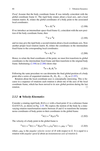 80                                                                2   Vibration Dynamics

Proof Assume that the body coordinate frame B was initially coincident with the
global coordinate frame G. The rigid body rotates about a local axis, and a local
rotation matrix R1 relates the global coordinates of a body point to the associated
local coordinates:
                                          B
                                              r = R1 G r                        (2.198)
If we introduce an intermediate space-ﬁxed frame G1 coincident with the new posi-
tion of the body coordinate frame, then
                                           G1
                                                r ≡ Br                          (2.199)

and we may give the rigid body a second rotation about a local coordinate axis. Now
another proper local rotation matrix R2 relates the coordinates in the intermediate
ﬁxed frame to the corresponding local coordinates:
                                       B
                                           r = R2 G1 r                          (2.200)

Hence, to relate the ﬁnal coordinates of the point, we must ﬁrst transform its global
coordinates to the intermediate ﬁxed frame and then transform to the original body
frame. Substituting (2.198) in (2.200) shows that
                                      B
                                          r = R 2 R1 G r                        (2.201)

Following the same procedure we can determine the ﬁnal global position of a body
point after a series of sequential rotations R1 , R2 , R3 , . . . , Rn as (2.197).
   Rotation about the local coordinate axes is conceptually interesting. This is be-
cause in a sequence of rotations each rotation is about one of the axes of the local
coordinate frame, which has been moved to its new global position during the last
rotation.



2.3.2        Velocity Kinematics

Consider a rotating rigid body B(Oxyz) with a ﬁxed point O in a reference frame
G(OXY Z), as shown in Fig. 2.15. We express the motion of the body by a time-
varying rotation transformation matrix between B and G to transform the instanta-
neous coordinates of body points to their coordinates in the global frame:
                                  G
                                      r(t) = G RB (t)B r                        (2.202)

The velocity of a body point in the global frame is
         G
                      ˙        ˙
             v(t) = G r(t) = G RB (t)B r = G ωB G r(t) = G ωB × G r(t)
                                             ˜                                  (2.203)

where G ωB is the angular velocity vector of B with respect to G. It is equal to a
                            ˙                                         ˆ
rotation with angular speed φ about an instantaneous axis of rotation u:
 