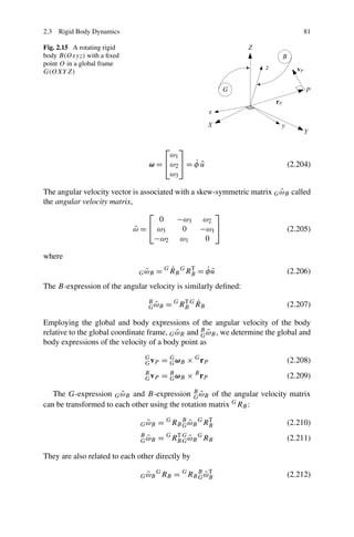 2.3 Rigid Body Dynamics                                                          81

Fig. 2.15 A rotating rigid
body B(Oxyz) with a ﬁxed
point O in a global frame
G(OXY Z)




                                         ⎤⎡
                                      ω1
                                 ω = ⎣ω2 ⎦ = φ u
                                             ˙ˆ                             (2.204)
                                      ω3

                                                                         ˜
The angular velocity vector is associated with a skew-symmetric matrix G ωB called
the angular velocity matrix,
                                 ⎡                    ⎤
                                     0    −ω3 ω2
                             ω = ⎣ ω3
                             ˜              0     −ω1 ⎦                    (2.205)
                                   −ω2 ω1           0

where
                                ˜
                              G ωB        ˙          ˙˜
                                      = G R B G RB = φ u
                                                 T
                                                                            (2.206)
The B-expression of the angular velocity is similarly deﬁned:
                                                T ˙
                                 B
                                   ˜
                                 G ωB      = G RB G R B                     (2.207)

Employing the global and body expressions of the angular velocity of the body
                                           ˜      G˜
relative to the global coordinate frame, G ωB and B ωB , we determine the global and
body expressions of the velocity of a body point as
                                G
                                G vP      = G ω B × G rP
                                            G                               (2.208)
                                B
                                G vP      = B ω B × B rP
                                            G                               (2.209)

                        ˜                      G˜
   The G-expression G ωB and B-expression B ωB of the angular velocity matrix
can be transformed to each other using the rotation matrix G RB :

                                 ˜
                               G ωB   = G RB B ω B G RB
                                             G˜
                                                      T
                                                                            (2.210)
                               B
                                 ˜
                               G ωB   = G RB G ω B G RB
                                           T
                                             G˜                             (2.211)

They are also related to each other directly by

                                 ˜
                               G ωB
                                      G
                                          RB = G RB B ω B
                                                    G˜
                                                        T
                                                                            (2.212)
 