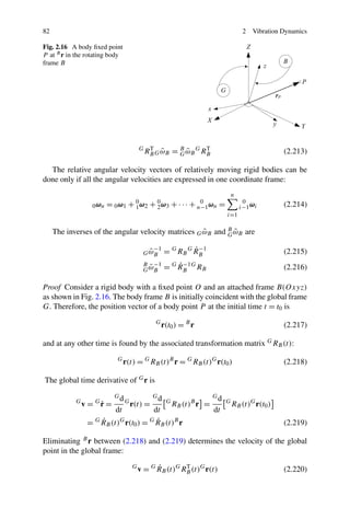 82                                                                                  2   Vibration Dynamics

Fig. 2.16 A body ﬁxed point
P at B r in the rotating body
frame B




                                        G
                                            RB G ω B = B ω B G RB
                                             T
                                                 ˜     G˜
                                                                T
                                                                                                  (2.213)

  The relative angular velocity vectors of relatively moving rigid bodies can be
done only if all the angular velocities are expressed in one coordinate frame:
                                                                               n
                  0 ωn = 0 ω1 + 1 ω2 + 2 ω3 + · · · + n−1 ωn =
                                0      0               0                            0
                                                                                   i−1 ωi         (2.214)
                                                                           i=1

                                                     ˜      G˜
     The inverses of the angular velocity matrices G ωB and B ωB are

                                           ˜ −1
                                         G ωB               ˙ −1
                                                   = G RB G R B                                   (2.215)
                                         B −1
                                           ˜
                                         G ωB
                                                       ˙ −1
                                                   = G R B G RB                                   (2.216)

Proof Consider a rigid body with a ﬁxed point O and an attached frame B(Oxyz)
as shown in Fig. 2.16. The body frame B is initially coincident with the global frame
G. Therefore, the position vector of a body point P at the initial time t = t0 is
                                               G
                                                   r(t0 ) = B r                                   (2.217)

and at any other time is found by the associated transformation matrix G RB (t):
                           G
                                r(t) = G RB (t)B r = G RB (t)G r(t0 )                             (2.218)

The global time derivative of G r is
                           Gd                 Gd                      Gd
            G
                     ˙
                v = Gr =        G
                                    r(t) =          G
                                                        RB (t)B r =        G
                                                                               RB (t)G r(t0 )
                           dt      dt                                 dt
                  G ˙             G ˙
                 = RB (t) r(t0 ) = RB (t)B r
                         G
                                                                                                  (2.219)

Eliminating B r between (2.218) and (2.219) determines the velocity of the global
point in the global frame:
                                    G         ˙
                                        v = G RB (t)G RB (t)G r(t)
                                                       T
                                                                                                  (2.220)
 