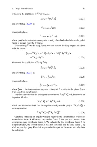 2.3 Rigid Body Dynamics                                                            83

                                        ˜
We denote the coefﬁcient of G r(t) by G ωB

                                       ˜
                                     G ωB        ˙
                                             = G R B G RB
                                                        T
                                                                              (2.221)

and rewrite Eq. (2.220) as
                                      G
                                          v = G ωB G r(t)
                                                ˜                             (2.222)
or equivalently as
                                    G
                                        v = G ωB × G r(t)                     (2.223)
where G ωB is the instantaneous angular velocity of the body B relative to the global
frame G as seen from the G-frame.
   Transforming G v to the body frame provides us with the body expression of the
velocity vector:
                                                        T ˙
                B
                G vP   = G RB G v = G RB G ω B G r = G RB G R B G RB G r
                            T          T
                                           ˜                       T

                            T ˙
                       = G RB G R B B r                                       (2.224)

                                   G˜
We denote the coefﬁcient of B r by B ωB

                                                  T ˙
                                     B
                                       ˜
                                     G ωB    = G RB G R B                     (2.225)

and rewrite Eq. (2.224) as
                                     B
                                     G vP    = B ω B B rP
                                               G˜                             (2.226)
or equivalently as
                                    B
                                    G vP   = B ω B × B rP
                                             G                                (2.227)
where  Bω   is the instantaneous angular velocity of B relative to the global frame
       G B
G as seen from the B-frame.
  The time derivative of the orthogonality condition, G RB G RB = I, introduces an
                                                               T

important identity,
                              G   ˙      T          ˙T
                                  R B G RB + G RB G R B = 0                   (2.228)
                                                             ˜       ˙
which can be used to show that the angular velocity matrix G ωB = [G RB G RB ] is
                                                                           T

skew-symmetric:
                               G        ˙T
                                   RB G R B =
                                                 G   ˙      T
                                                     R B G RB
                                                                T
                                                                              (2.229)
   Generally speaking, an angular velocity vector is the instantaneous rotation of
a coordinate frame A with respect to another frame B that can be expressed in or
seen from a third coordinate frame C. We indicate the ﬁrst coordinate frame A by
a right subscript, the second frame B by a left subscript, and the third frame C by
a left superscript, C ωA . If the left super and subscripts are the same, we only show
                    B
the subscript.
 