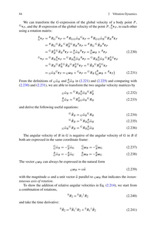 84                                                                                    2   Vibration Dynamics

   We can transform the G-expression of the global velocity of a body point P ,
Gv    and the B-expression of the global velocity of the point P , B vP , to each other
     P,                                                            G
using a rotation matrix:
             B
             G vP   = B RG G vP = B RGG ωB G rP = B RGG ωB G RB B rP
                                        ˜               ˜
                             ˙                            ˙
                    = B RG G R B G RB G RB B r P = B RG G R B B r P
                                    T

                         T ˙
                    = G RB G R B B r P = B ω B B r P = B ω B × B r P
                                         G˜            G                                            (2.230)
             G
                 vP =   G
                            RB B v P
                               G         =   G
                                                    G˜
                                                 RB B ω B B r P    =   G
                                                                              G˜
                                                                                       T
                                                                           RB B ω B G RB G r P
                              T ˙                    ˙
                    = G RB G RB G R B G RB G r P = G R B G RB G r P
                                         T                  T

                                                                             B
                    = G ω B G r P = G ω B × G r P = G RB
                        ˜                                                      ω
                                                                             G B
                                                                                   × B rP           (2.231)

                          ˜        G˜
From the deﬁnitions of G ωB and B ωB in (2.221) and (2.225) and comparing with
(2.230) and (2.231), we are able to transform the two angular velocity matrices by

                                          ˜
                                        G ωB     = G RB B ω B G RB
                                                        G˜
                                                                 T
                                                                                                    (2.232)
                                        B
                                          ˜
                                        G ωB     = G RB G ω B G RB
                                                      T
                                                          ˜                                         (2.233)

and derive the following useful equations:
                                                 G   ˙
                                                     R B = G ω B G RB
                                                             ˜                                      (2.234)
                                                 G   ˙
                                                     RB =   G
                                                                   G˜
                                                                RB B ω B                            (2.235)
                                          ˜
                                        G ωB
                                                 G
                                                     RB = G RB B ω B
                                                               G˜                                   (2.236)

   The angular velocity of B in G is negative of the angular velocity of G in B if
both are expressed in the same coordinate frame:
                             G
                               ˜
                             G ωB   = −G ω G
                                       B ˜
                                                            G
                                                            G ωB    = −G ω G
                                                                       B                            (2.237)
                             B
                               ˜
                             G ωB   =     −B ω G
                                           B˜
                                                            B
                                                            G ωB    = −B ω G
                                                                       B                            (2.238)

The vector G ωB can always be expressed in the natural form

                                                  G ωB   = ωu
                                                            ˆ                                       (2.239)

                                        ˆ
with the magnitude ω and a unit vector u parallel to G ωB that indicates the instan-
taneous axis of rotation.
   To show the addition of relative angular velocities in Eq. (2.214), we start from
a combination of rotations,
                                             0
                                                 R2 = 0 R1 1 R2                                     (2.240)
and take the time derivative:
                                    0   ˙       ˙                 ˙
                                        R 2 = 0 R 1 1 R2 + 0 R1 1 R 2                               (2.241)
 