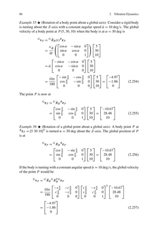 86                                                                  2   Vibration Dynamics

Example 55 (Rotation of a body point about a global axis) Consider a rigid body
is turning about the Z-axis with a constant angular speed α = 10 deg/s. The global
                                                           ˙
velocity of a body point at P (5, 30, 10) when the body is at α = 30 deg is

              G          ˙
                  vP = G RB (t)B rP
                           ⎛⎡                       ⎤⎞ ⎡ ⎤
                       Gd      cos α     − sin α  0       5
                     =     ⎝⎣ sin α      cos α    0⎦⎠ ⎣30⎦
                       dt        0          0     1      10
                           ⎡                      ⎤⎡ ⎤
                             − sin α − cos α 0         5
                       = α ⎣ cos α − sin α 0⎦ ⎣30⎦
                         ˙
                                0        0      0     10
                              ⎡                       ⎤⎡ ⎤ ⎡      ⎤
                                − sin π − cos π 0         5  −4.97
                         10π ⎣         6        6
                       =          cos π
                                      6   − sin π 0⎦ ⎣30⎦ = ⎣−1.86⎦
                                                6                                 (2.254)
                         180        0        0       0   10   0

The point P is now at

                   G
                       r P = G RB B r P
                             ⎡                       ⎤⎡ ⎤ ⎡          ⎤
                               cos π − sin π
                                   6         6     0   5      −10.67
                           = ⎣ sin π    cos π      0⎦ ⎣30⎦ = ⎣ 28.48 ⎦            (2.255)
                                   6        6
                                 0        0        1   10       10

Example 56      (Rotation of a global point about a global axis) A body point P at
Br
   P  = [5 30 10]T is turned α = 30 deg about the Z-axis. The global position of P
is at

                   G
                       r P = G RB B r P
                             ⎡                       ⎤⎡ ⎤ ⎡          ⎤
                               cos π − sin π
                                   6         6     0   5      −10.67
                           = ⎣ sin π    cos π      0⎦ ⎣30⎦ = ⎣ 28.48 ⎦            (2.256)
                                   6        6
                                 0        0        1   10       10

If the body is turning with a constant angular speed α = 10 deg/s, the global velocity
                                                     ˙
of the point P would be

         G           ˙
             v P = G R B G RB G r P
                            T

                         ⎡ π                  ⎤⎡ π                ⎤T ⎡       ⎤
                           −s       −c π    0   c6      −s π    0      −10.67
                   10π ⎣ π6            6                    6
                 =          c6      −s π
                                       6    0⎦ ⎣ s π
                                                   6    cπ6     0⎦ ⎣ 28.48 ⎦
                   180       0       0      0     0      0      1       10
                    ⎡      ⎤
                     −4.97
                  = ⎣−1.86⎦                                                       (2.257)
                      0
 
