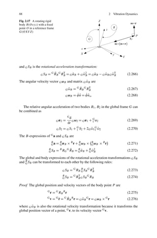 88                                                                                  2   Vibration Dynamics

Fig. 2.17 A rotating rigid
body B(Oxyz) with a ﬁxed
point O in a reference frame
G(OXY Z)




and G SB is the rotational acceleration transformation:

                 G SB       ¨
                        = G RB G RB = G αB + G ωB = G αB − G ωB G ωB
                                  T
                                        ˜      ˜2     ˜      ˜    ˜T                              (2.266)

                                              ˜
The angular velocity vector G ωB and matrix G ωB are

                                            ˜
                                          G ωB             ˙
                                                       = G R B G RB
                                                                  T
                                                                                                  (2.267)
                                          G ωB           ˙ˆ ˙ˆ
                                                       = φ u = φ uω                               (2.268)


   The relative angular acceleration of two bodies B1 , B2 in the global frame G can
be combined as
                                              Gd
                                 Gα2     =         G ω2   = G α 1 + G α2
                                                                    1                             (2.269)
                                              dt
                                 G S2    = G S 1 + G S 2 + 2G ω 1 G ω 2
                                                   1          ˜ 1 ˜                               (2.270)

The B-expressions of G a and G SB are
                            B
                            Ga   = B α B × B r + B ωB ×
                                   G             G
                                                                      B
                                                                      G ωB   × Br                 (2.271)
                        B
                        G SB     =   B      ¨
                                         RG RB = B αB
                                              G
                                                 G˜            + B ωB
                                                                 G˜
                                                                    2
                                                                                                  (2.272)

The global and body expressions of the rotational acceleration transformations G SB
and B SB can be transformed to each other by the following rules:
    G

                                         G SB     = G RB B S B G RB
                                                         G
                                                                  T
                                                                                                  (2.273)
                                         B
                                         G SB     = G RB G S B G RB
                                                       T
                                                                                                  (2.274)

Proof The global position and velocity vectors of the body point P are
                        G
                            r = G RB B r                                                          (2.275)
                        G
                                ˙G  ˙
                            v = r = RB r = G ω B r = G ω B × r
                                          G
                                             ˜     B           G                G
                                                                                                  (2.276)

         ˜
where G ωB is also the rotational velocity transformation because it transforms the
global position vector of a point, G r, to its velocity vector G v.
 