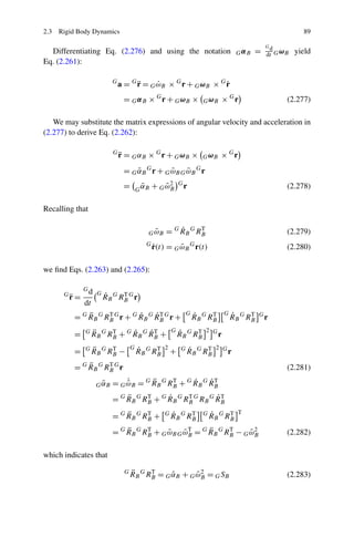 2.3 Rigid Body Dynamics                                                                                           89

                                                                                                      Gd
  Differentiating Eq. (2.276) and using the notation                                     G αB   =     dt G ωB   yield
Eq. (2.261):

                            G
                                      ¨                          ˙
                                a = G r = G ωB × G r + G ω B × G r
                                            ˙
                                 = G α B × G r + G ωB ×                G ωB    × Gr                         (2.277)

   We may substitute the matrix expressions of angular velocity and acceleration in
(2.277) to derive Eq. (2.262):

                            G
                                ¨
                                r = G αB × G r + G ωB ×                G ωB    × Gr
                                 = G αB G r + G ωB G ωB G r
                                     ˜          ˜    ˜
                                 =        ˜
                                          α
                                         G B
                                                + G ωB
                                                    ˜2      G
                                                                r                                           (2.278)

Recalling that

                                               ˜
                                             G ωB       ˙
                                                    = G R B G RB
                                                               T
                                                                                                            (2.279)
                                            G
                                                ˙
                                                r(t) = G ωB G r(t)
                                                         ˜                                                  (2.280)

we ﬁnd Eqs. (2.263) and (2.265):

               Gd
      G
          ¨
          r=
                     G   ˙      T
                         R B G RB G r
               dt
              ¨                ˙     ˙T
          = G R B G RB G r + G R B G R B G r +
                     T                                          G   ˙      T
                                                                    R B G RB
                                                                                   G   ˙      T
                                                                                       R B G RB   G
                                                                                                      r

          =    G    ¨            ˙     ˙T
                    R B G RB + G R B G R B +
                           T                            G   ˙      T
                                                            R B G RB
                                                                        2 G
                                                                               r

          =    G    ¨
                    R B G RB −
                           T         G   ˙      T
                                         R B G RB
                                                    2
                                                        +    G   ˙      T
                                                                 R B G RB
                                                                             2 G
                                                                                   r
              ¨
          = G R B G RB G r
                     T
                                                                                                            (2.281)
                       ˜
                     G αB
                                ˙       ¨            ˙     ˙T
                            = G ω B = G R B G RB + G R B G R B
                                ˜              T

                                ¨            ˙               ˙T
                            = G R B G RB + G R B G RB G RB G R B
                                       T            T


                                ¨
                            = G R B G RB +
                                       T            G   ˙      T
                                                        R B G RB       G   ˙      T
                                                                           R B G RB
                                                                                         T


                                ¨      T
                                                   ˜T      ¨
                            = G R B G RB + G ω B G ω B = G R B G RB − G ω B
                                             ˜                    T
                                                                        ˜2                                  (2.282)

which indicates that

                                 G   ¨
                                     RB G RB = G αB + G ωB = G SB
                                           T
                                                 ˜      ˜2                                                  (2.283)
 