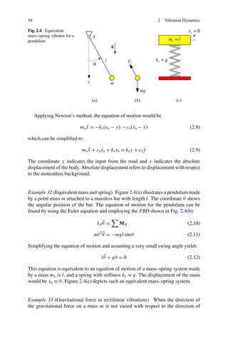 54                                                                2   Vibration Dynamics

Fig. 2.4 Equivalent
mass–spring vibrator for a
pendulum




     Applying Newton’s method, the equation of motion would be

                             ms x = −ks (xs − y) − cs (xs − y)
                                ¨                      ˙    ˙                     (2.8)

which can be simpliﬁed to

                             ms x + cs xs + ks xs = ks y + cs y
                                ¨      ˙                      ˙                   (2.9)

The coordinate y indicates the input from the road and x indicates the absolute
displacement of the body. Absolute displacement refers to displacement with respect
to the motionless background.


Example 32 (Equivalent mass and spring) Figure 2.4(a) illustrates a pendulum made
by a point mass m attached to a massless bar with length l. The coordinate θ shows
the angular position of the bar. The equation of motion for the pendulum can be
found by using the Euler equation and employing the FBD shown in Fig. 2.4(b):

                                        ¨
                                     IA θ =     MA                               (2.10)
                                        ¨
                                   ml 2 θ = −mgl sin θ                           (2.11)

Simplifying the equation of motion and assuming a very small swing angle yields

                                         ¨
                                       l θ + gθ = 0                              (2.12)

This equation is equivalent to an equation of motion of a mass–spring system made
by a mass me ≡ l, and a spring with stiffness ke ≡ g. The displacement of the mass
would be xe ≡ θ . Figure 2.4(c) depicts such an equivalent mass–spring system.


Example 33 (Gravitational force in rectilinear vibrations) When the direction of
the gravitational force on a mass m is not varied with respect to the direction of
 