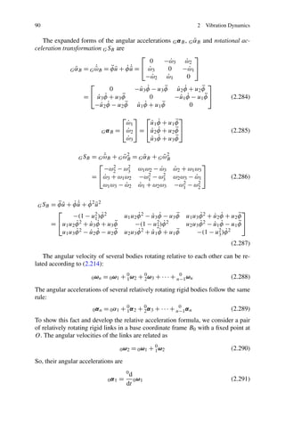 90                                                                          2   Vibration Dynamics

                                                                   ˜
   The expanded forms of the angular accelerations G α B , G αB and rotational ac-
celeration transformation G SB are
                                            ⎡                      ⎤
                                                0   −ω 3 ω 2
                                                         ˙     ˙
                ˜      ˙
                       ˜       ¨˜ ˙˙
              G αB = G ωB = φ u + φ u = ⎣ ω3
                                       ˜       ˙       0      −ω 1 ⎦
                                                                 ˙
                                              −ω 2 ω 1
                                                 ˙     ˙        0
                     ⎡                                                   ⎤
                              0             ˙ ˙      ¨      ˙ ˙
                                         −u3 φ − u3 φ u2 φ + u2 φ    ¨
                   = ⎣ u3 φ + u3 φ
                         ˙ ˙       ¨            0          −u1 φ − u1 φ ⎦
                                                             ˙ ˙       ¨   (2.284)
                       −u2 φ
                          ˙  ˙ − u2 φ u1 φ + u1 φ
                                     ¨    ˙  ˙     ¨             0
                                         ⎡ ⎤ ⎡                ⎤
                                          ˙
                                          ω1      ˙ ˙       ¨
                                                  u1 φ + u1 φ
                                 G α B = ⎣ω2 ⎦ = ⎣u2 φ + u2 φ ⎦
                                          ˙       ˙ ˙       ¨                             (2.285)
                                          ˙
                                          ω3      ˙  ˙ + u3 φ
                                                  u3 φ      ¨


                   G SB
                              ˙
                          = G ωB + G ωB = G αB + G ωB
                              ˜      ˜2     ˜       ˜2
                            ⎡                                 ⎤
                              −ω2 − ω3 ω1 ω2 − ω3 ω2 + ω1 ω3
                                  2    2          ˙    ˙
                          = ⎣ω3 + ω1 ω2 −ω1 − ω3 ω2 ω3 − ω1 ⎦
                              ˙               2    2       ˙                              (2.286)
                              ω1 ω3 − ω2 ω1 + ω2 ω3 −ω1 − ω2
                                      ˙   ˙              2  2



 G SB     ¨˜ ˙˙ ˙ ˜
        = φ u + φ u + φ 2 u2
                   ˜
          ⎡                                                                                    ⎤
                −(1 − u2 )φ 2˙                     ˙     ˙ ˙       ¨
                                             u1 u2 φ 2 − u3 φ − u3 φ         ˙     ˙ ˙       ¨
                                                                       u1 u3 φ 2 + u2 φ + u2 φ
                          1
        = ⎣u1 u2 φ 2 + u3 φ + u3 φ
                  ˙     ˙  ˙      ¨              −(1 − u2     ˙
                                                           2 )φ 2      u2 u3 φ 2 − u1 φ − u1 φ ⎦
                                                                             ˙     ˙ ˙       ¨
                  ˙ 2 − u2 φ − u2 φ
            u1 u3 φ     ˙  ˙      ¨                ˙     ˙ ˙       ¨
                                             u2 u3 φ 2 + u1 φ + u1 φ       −(1 − u3     ˙
                                                                                     2 )φ 2

                                                                                          (2.287)

   The angular velocity of several bodies rotating relative to each other can be re-
lated according to (2.214):

                          0 ωn   = 0 ω1 + 0 ω2 + 0 ω3 + · · · + n−1 ωn
                                          1      2
                                                                 0
                                                                                          (2.288)

The angular accelerations of several relatively rotating rigid bodies follow the same
rule:
                          0αn    = 0 α1 + 0 α 2 + 0 α 3 + · · · + n−1 α n
                                          1       2
                                                                   0
                                                                                          (2.289)
To show this fact and develop the relative acceleration formula, we consider a pair
of relatively rotating rigid links in a base coordinate frame B0 with a ﬁxed point at
O. The angular velocities of the links are related as

                                         0 ω2   = 0 ω1 + 0 ω2
                                                         1                                (2.290)

So, their angular accelerations are
                                             0d
                                   0α1   =        0 ω1                                    (2.291)
                                             dt
 
