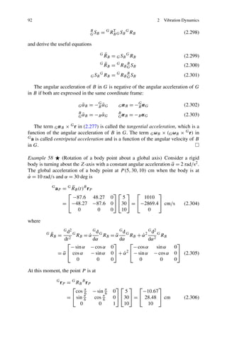 92                                                                         2   Vibration Dynamics

                                        B
                                        G SB   = G RB G S B G RB
                                                    T
                                                                                         (2.298)

and derive the useful equations
                                               G   ¨
                                                   R B = G S B G RB                      (2.299)
                                               G   ¨
                                                   R B = G RB B S B
                                                              G                          (2.300)

                                        G SB
                                               G
                                                   RB = G RB B S B
                                                             G                           (2.301)

   The angular acceleration of B in G is negative of the angular acceleration of G
in B if both are expressed in the same coordinate frame:

                                   ˜
                                 G αB   = −G αG
                                           B˜             GαB   = −G α G
                                                                   B                     (2.302)
                                 B
                                   ˜
                                 G αB   = −B αG
                                             ˜            B
                                                          GαB   = −B α G                 (2.303)

   The term G α B × G r in (2.277) is called the tangential acceleration, which is a
function of the angular acceleration of B in G. The term G ωB × (G ωB × G r) in
G a is called centripetal acceleration and is a function of the angular velocity of B

in G.

Example 58       (Rotation of a body point about a global axis) Consider a rigid
body is turning about the Z-axis with a constant angular acceleration α = 2 rad/s2 .
                                                                      ¨
The global acceleration of a body point at P (5, 30, 10) cm when the body is at
α = 10 rad/s and α = 30 deg is
˙
             G          ¨
                 aP = G RB (t)B rP
                      ⎡                ⎤⎡ ⎤ ⎡         ⎤
                        −87.6 48.27 0     5     1010
                    = ⎣−48.27 −87.6 0⎦ ⎣30⎦ = ⎣−2869.4⎦ cm/s                             (2.304)
                           0       0 0   10      0

where
                      G d2                Gd          Gd          G d2
         G   ¨
             RB =            G
                                 RB = α
                                      ˙       RB = α G RB + α 2 2 G RB
                                               G
                                                    ¨           ˙
                   dt 2                  dα           dα          dα
                     ⎡                             ⎤      ⎡                           ⎤
                       − sin α          − cos α 0          − cos α     sin α        0
                 = α ⎣ cos α
                   ¨                    − sin α 0⎦ + α 2 ⎣ − sin α − cos α
                                                        ˙                           0⎦ (2.305)
                          0                0     0            0          0          0

At this moment, the point P is at
                 G
                     r P = G RB B r P
                           ⎡                             ⎤⎡ ⎤ ⎡          ⎤
                             cos π − sin π
                                 6         6           0   5      −10.67
                         = ⎣ sin π
                                 6    cos π
                                          6            0⎦ ⎣30⎦ = ⎣ 28.48 ⎦ cm            (2.306)
                               0        0              1   10       10
 