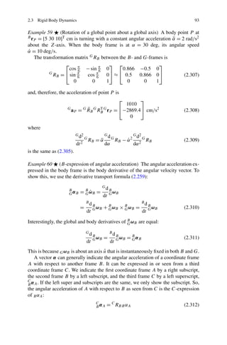 2.3 Rigid Body Dynamics                                                                  93

Example 59     (Rotation of a global point about a global axis) A body point P at
B r = [5 30 10]T cm is turning with a constant angular acceleration α = 2 rad/s2
                                                                     ¨
   P
about the Z-axis. When the body frame is at α = 30 deg, its angular speed
α = 10 deg/s.
˙
   The transformation matrix G RB between the B- and G-frames is
                 ⎡                      ⎤ ⎡                    ⎤
                   cos π − sin π 0
                       6          6          0.866 −0.5 0
          G
            RB = ⎣ sin π
                       6    cos π6    0⎦ ≈ ⎣ 0.5      0.866 0⎦            (2.307)
                     0         0      1        0        0     1

and, therefore, the acceleration of point P is
                                              ⎡    ⎤
                                             1010
                   G        ¨
                     aP = G RB G RB G rP = ⎣−2869.4⎦ cm/s2
                                  T
                                                                                     (2.308)
                                              0

where
                          G d2                Gd                  G d2
                                 G
                                     RB = α
                                          ¨        G
                                                       RB − α 2
                                                            ˙            G
                                                                             RB      (2.309)
                          dt 2                dα                  dα 2
is the same as (2.305).

Example 60 (B-expression of angular acceleration) The angular acceleration ex-
pressed in the body frame is the body derivative of the angular velocity vector. To
show this, we use the derivative transport formula (2.259):
                                             Gd
                              G˙
                            = B ωB =
                    B                             B
                    GαB                           G ωB
                                             dt
                                 Bd                                      Bd
                            =         B
                                      G ωB   + B ωB × B ωB =
                                               G      G
                                                                              B
                                                                              G ωB   (2.310)
                                 dt                                      dt

Interestingly, the global and body derivatives of B ωB are equal:
                                                  G

                                 Gd               Bd
                                      B
                                      G ωB    =        B
                                                       G ωB   = B αB
                                                                G                    (2.311)
                                 dt               dt
                                       ˆ
This is because G ωB is about an axis u that is instantaneously ﬁxed in both B and G.
   A vector α can generally indicate the angular acceleration of a coordinate frame
A with respect to another frame B. It can be expressed in or seen from a third
coordinate frame C. We indicate the ﬁrst coordinate frame A by a right subscript,
the second frame B by a left subscript, and the third frame C by a left superscript,
C α . If the left super and subscripts are the same, we only show the subscript. So,
B A
the angular acceleration of A with respect to B as seen from C is the C-expression
of B αA :
                                        C
                                        B αA   = C RB B αA                           (2.312)
 