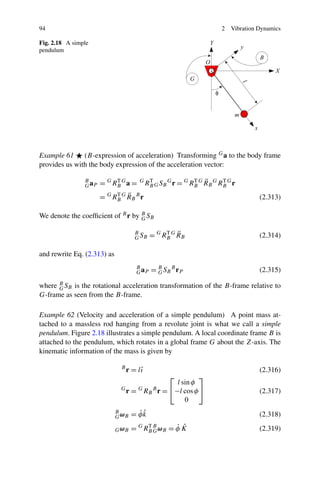 94                                                                      2   Vibration Dynamics

Fig. 2.18 A simple
pendulum




Example 61 (B-expression of acceleration) Transforming G a to the body frame
provides us with the body expression of the acceleration vector:

                                                              T ¨
                B
                G aP   = G RB G a =
                            T           G
                                            RB G S B G r = G RB G R B G RB G r
                                             T                           T

                            T ¨
                       = G RB G R B B r                                               (2.313)

We denote the coefﬁcient of B r by B SB
                                   G

                                                   T ¨
                                     B
                                     G SB     = G RB G R B                            (2.314)

and rewrite Eq. (2.313) as
                                     B
                                     G aP     = B S B B rP
                                                G                                     (2.315)

where B SB is the rotational acceleration transformation of the B-frame relative to
      G
G-frame as seen from the B-frame.

Example 62 (Velocity and acceleration of a simple pendulum) A point mass at-
tached to a massless rod hanging from a revolute joint is what we call a simple
pendulum. Figure 2.18 illustrates a simple pendulum. A local coordinate frame B is
attached to the pendulum, which rotates in a global frame G about the Z-axis. The
kinematic information of the mass is given by

                              B
                                  r = lˆ
                                       ı                                              (2.316)
                                                       ⎡        ⎤
                                                        l sin φ
                              G
                                  r = RBG      B
                                                   r= ⎣−l cos φ ⎦                     (2.317)
                                                           0
                             B
                             G ωB
                                      ˙ˆ
                                    = φk                                              (2.318)

                             G ωB   =   G    T
                                            RB B ω B
                                               G
                                                        ˙ ˆ
                                                       =φK                            (2.319)
 