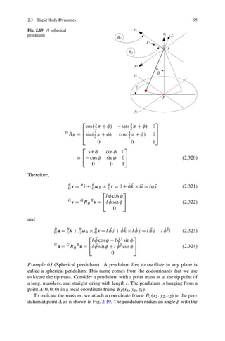 2.3 Rigid Body Dynamics                                                             95

Fig. 2.19 A spherical
pendulum




                           ⎡                                ⎤
                            cos( 3 π + φ) − sin( 3 π + φ) 0
                                  2                2
                           ⎢                                ⎥
                    G
                      RB = ⎣ sin( 3 π + φ) cos( 3 π + φ) 0⎦
                                  2               2
                                    0               0     1
                           ⎡                    ⎤
                              sin φ     cos φ 0
                         = ⎣− cos φ sin φ 0⎦                                   (2.320)
                                0         0   1

Therefore,
                        B
                        Gv      ˙ G         G
                                                       ˙ˆ   ı     ˙ˆ
                            = B r + B ωB × B r = 0 + φ k × lˆ = l φ j          (2.321)
                                         ⎡           ⎤
                                             ˙
                                           l φ cos φ
                        G
                          v = RB v =
                              G    B     ⎣ l φ sin φ ⎦
                                              ˙                                (2.322)
                                                0

and
              B
              Ga    G˙
                                          ¨ ˆ ˙ˆ         ˙ˆ    ¨ˆ      ˙ ˆ
                  = B v + B ωB × B v = l φ j + φ k × l φ j = l φ j − l φ 2 ı
                          G       G                                            (2.323)
                               ⎡                        ⎤
                                  ¨            ˙
                                l φ cos φ − l φ 2 sin φ
              G
                a = G RB B a = ⎣l φ sin φ + l φ 2 cos φ ⎦
                                  ¨           ˙                                (2.324)
                                           0

Example 63 (Spherical pendulum) A pendulum free to oscillate in any plane is
called a spherical pendulum. This name comes from the codominants that we use
to locate the tip mass. Consider a pendulum with a point mass m at the tip point of
a long, massless, and straight string with length l. The pendulum is hanging from a
point A(0, 0, 0) in a local coordinate frame B1 (x1 , y1 , z1 ).
    To indicate the mass m, we attach a coordinate frame B2 (x2 , y2 , z2 ) to the pen-
dulum at point A as is shown in Fig. 2.19. The pendulum makes an angle β with the
 