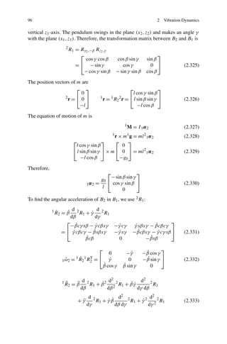 96                                                                              2    Vibration Dynamics

vertical z1 -axis. The pendulum swings in the plane (x2 , z2 ) and makes an angle γ
with the plane (x1 , z1 ). Therefore, the transformation matrix between B2 and B1 is
                        2
                            R1 = Ry2 ,−β Rz2 ,γ
                                 ⎡                                               ⎤
                                   cos γ cos β         cos β sin γ         sin β
                               = ⎣ − sin γ                cos γ              0 ⎦               (2.325)
                                   − cos γ sin β       − sin γ sin β       cos β

The position vectors of m are
                        ⎡ ⎤                                        ⎡        ⎤
                          0                                  l cos γ sin β
                  2
                    r=⎣ 0 ⎦                1
                                             r = 1 R2 2 r = ⎣ l sin β sin γ ⎦                  (2.326)
                         −l                                     −l cos β

The equation of motion of m is
                                                           1
                                                               M = I 1α2                       (2.327)
                                                   r × m g = ml 1 α 2
                                                   1           1       2
                                                                                               (2.328)
                              ⎡               ⎤     ⎡    ⎤
                               l cos γ sin β          0
                              ⎣ l sin β sin γ ⎦ × m ⎣ 0 ⎦ = ml 2 1 α 2                         (2.329)
                                  −l cos β           −g0

Therefore,
                                              ⎡               ⎤
                                                − sin β sin γ
                                           g0 ⎣
                                     1α2 =      cos γ sin β ⎦                                  (2.330)
                                            l         0
To ﬁnd the angular acceleration of B2 in B1 , we use 2 R1 :

                 ˙        d           d 2
             1         ˙
                 R 2 = β 2 R1 + γ ˙       R1
                         dβ         dγ
                       ⎡                                                            ⎤
                             ˙
                         −βcγ sβ − γ cβsγ −γ cγ
                                     ˙        ˙                              ˙
                                                                    γ sβsγ − βcβcγ
                                                                    ˙
                     = ⎣ γ cβcγ − βsβsγ
                           ˙        ˙        −γ sγ
                                              ˙                    −βcβsγ − γ cγ sβ ⎦
                                                                      ˙       ˙                (2.331)
                               ˙
                               βcβ            0                            ˙
                                                                         −βsβ

                                          ⎡                                     ⎤
                                         0                  −γ ˙        ˙
                                                                       −β cos γ
                           1 ˙ 1 T
                    1 ω 2 = R 2 R2 = ⎣ γ
                      ˜                  ˙                   0         −β sin γ ⎦
                                                                         ˙                     (2.332)
                                      ˙
                                      β cos γ             ˙
                                                          β sin γ          0


                        ¨        d         d2             d2 2
                    1         ¨        ˙            ˙˙
                        R 2 = β 2 R1 + β 2 2 2 R1 + β γ        R1
                                dβ        dβ            dγ dβ
                                      d 2           d2 2          d2
                                +γ
                                 ¨             ˙˙
                                          R1 + γ β       R1 + γ 2 2 2 R1
                                                              ˙                                (2.333)
                                     dγ            dβ dγ         dγ
 