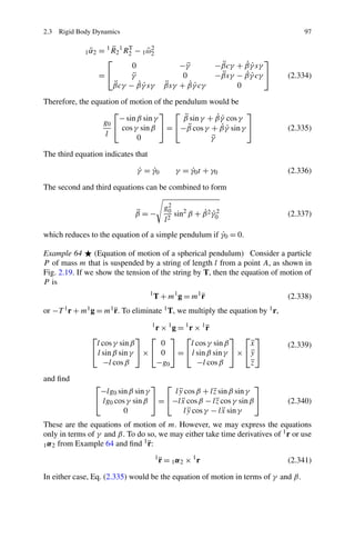 2.3 Rigid Body Dynamics                                                                           97

                 ˜
               1 α2       ¨
                      = 1 R 2 1 R2 − 1 ω 2
                                 T
                                        ˜2
                        ⎡                                                           ⎤
                                  0                   −γ ¨             ¨     ˙˙
                                                                      −βcγ + β γ sγ
                      =⎣          γ¨                   0              −βsγ − β γ cγ ⎦
                                                                       ¨     ˙˙               (2.334)
                           ¨         ˙˙
                          βcγ − β γ sγ            ¨       ˙˙
                                                  βsγ + β γ cγ             0

Therefore, the equation of motion of the pendulum would be
                      ⎡               ⎤ ⎡                      ⎤
                        − sin β sin γ       ¨         ˙˙
                                           β sin γ + β γ cos γ
                  g0 ⎣
                        cos γ sin β ⎦ = ⎣−β cos γ + β γ sin γ ⎦
                                              ¨        ˙˙                                     (2.335)
                   l          0                     ¨
                                                    γ

The third equation indicates that

                                   γ = γ0
                                   ˙   ˙                 γ = γ0 t + γ 0
                                                             ˙                                (2.336)

The second and third equations can be combined to form

                                                  g02
                                   ¨
                                   β =−                        ˙ ˙2
                                                      sin2 β + β 2 γ0                         (2.337)
                                                  l 2

                                                      ˙
which reduces to the equation of a simple pendulum if γ0 = 0.

Example 64      (Equation of motion of a spherical pendulum) Consider a particle
P of mass m that is suspended by a string of length l from a point A, as shown in
Fig. 2.19. If we show the tension of the string by T, then the equation of motion of
P is
                                        1
                                                          ¨
                                            T + m1 g = m1 r                                   (2.338)
or                      ¨
     −T 1 r + m1 g = m1 r.    To eliminate        1 T,   we multiply the equation by   1 r,


                                      r × 1g = 1r × 1r
                                         1
                                                      ¨
                 ⎡               ⎤ ⎡      ⎤ ⎡                  ⎤ ⎡ ⎤
                  l cos γ sin β         0        l cos γ sin β    ¨
                                                                  x                           (2.339)
                 ⎣ l sin β sin γ ⎦ × ⎣ 0 ⎦ = ⎣ l sin β sin γ ⎦ × ⎣y ⎦
                                                                  ¨
                     −l cos β         −g0          −l cos β       ¨
                                                                  z

and ﬁnd
                  ⎡                 ⎤ ⎡                               ⎤
                   −lg0 sin β sin γ       l y cos β + l z sin β sin γ
                                            ¨           ¨
                  ⎣ lg0 cos γ sin β ⎦ = ⎣−l x cos β − l z cos γ sin β ⎦
                                             ¨           ¨                                    (2.340)
                           0                  l y cos γ − l x sin γ
                                                ¨           ¨
These are the equations of motion of m. However, we may express the equations
only in terms of γ and β. To do so, we may either take time derivatives of 1 r or use
                               1¨
1 α 2 from Example 64 and ﬁnd r:
                                             1
                                                 ¨
                                                 r = 1α2 × 1r                                 (2.341)

In either case, Eq. (2.335) would be the equation of motion in terms of γ and β.
 