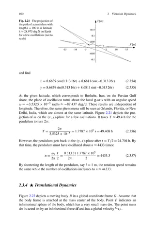 100                                                             2   Vibration Dynamics

Fig. 2.21 The projection of
the path of a pendulum with
length l = 100 m at latitude
λ ≈ 28.975 deg N on Earth
for a few oscillations (not to
scale)




and ﬁnd

                  x = 8.6839 cos(0.313 16t) + 8.6811 cos(−0.313 26t)          (2.354)
                  y = 8.6839 sin(0.313 16t) + 8.6811 sin(−0.313 26t)          (2.355)

At the given latitude, which corresponds to Bushehr, Iran, on the Persian Gulf
shore, the plane of oscillation turns about the local g-axis with an angular speed
ω = −3.532 5 × 10−5 rad/s ≈ −87.437 deg/d. These results are independent of
longitude. Therefore, the same phenomena will be seen at Orlando, Florida, or New
Delhi, India, which are almost at the same latitude. Figure 2.21 depicts the pro-
jection of m on the (x, y)-plane for a few oscillations. It takes T ≈ 49.4 h for the
pendulum to turn 2π :

                                2π
                    T=                   = 1.7787 × 105 s = 49.408 h          (2.356)
                           3.5325 × 10−5
However, the pendulum gets back to the (y, x)-plane after t = T /2 = 24.704 h. By
that time, the pendulum must have oscillated about n ≈ 4433 times:

                            ωn T   0.313 21 1.7787 × 105
                      n=         =                       = 4433.3             (2.357)
                            2π 2      2π         2
By shortening the length of the pendulum, say l = 1 m, the rotation speed remains
the same while the number of oscillations increases to n ≈ 44333.



2.3.4        Translational Dynamics

Figure 2.22 depicts a moving body B in a global coordinate frame G. Assume that
the body frame is attached at the mass center of the body. Point P indicates an
inﬁnitesimal sphere of the body, which has a very small mass dm. The point mass
dm is acted on by an inﬁnitesimal force df and has a global velocity G vP .
 