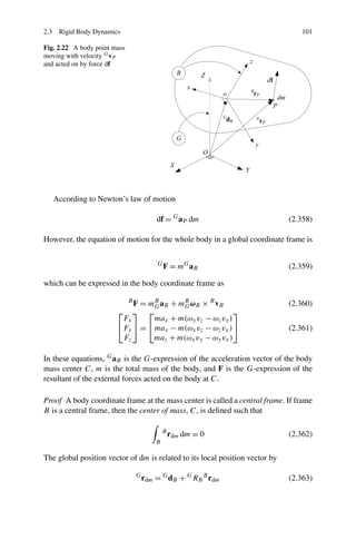 2.3 Rigid Body Dynamics                                                          101

Fig. 2.22 A body point mass
moving with velocity G vP
and acted on by force df




   According to Newton’s law of motion

                                          df = G aP dm                        (2.358)

However, the equation of motion for the whole body in a global coordinate frame is

                                          G
                                              F = mG aB                       (2.359)

which can be expressed in the body coordinate frame as

                            F = mB aB + mB ωB × B vB
                              B
                                  G      G                                    (2.360)
                        ⎡   ⎤ ⎡                           ⎤
                         Fx       max + m(ωy vz − ωz vy )
                        ⎣Fy ⎦ = ⎣ may − m(ωx vz − ωz vx ) ⎦                   (2.361)
                         Fz      maz + m(ωx vy − ωy vx )

In these equations, G aB is the G-expression of the acceleration vector of the body
mass center C, m is the total mass of the body, and F is the G-expression of the
resultant of the external forces acted on the body at C.

Proof A body coordinate frame at the mass center is called a central frame. If frame
B is a central frame, then the center of mass, C, is deﬁned such that

                                              B
                                                  rdm dm = 0                  (2.362)
                                          B

The global position vector of dm is related to its local position vector by

                                  G
                                      rdm = G dB + G RB B rdm                 (2.363)
 