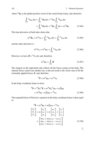 102                                                                                       2   Vibration Dynamics

where G dB is the global position vector of the central body frame, and, therefore,

                     G
                         rdm dm =              G
                                                   dB dm + G RB              B
                                                                                 rdm dm
                 B                         B                             m

                                   =           G
                                                   dB dm = G dB              dm = mG dB                 (2.364)
                                           B                             B

The time derivative of both sides shows that

                        ˙
                     mG dB = mG vB =                     G
                                                             ˙
                                                             rdm dm =            G
                                                                                     vdm dm             (2.365)
                                                     B                       B

and the other derivative is

                                  ˙
                               mG vB = mG aB =                      G
                                                                        ˙
                                                                        vdm dm                          (2.366)
                                                                B

                        ˙
However, we have df = G vP dm and, therefore,

                                               mG aB =             df                                   (2.367)
                                                               B

The integral on the right-hand side collects all the forces acting on the body. The
internal forces cancel one another out, so the net result is the vector sum of all the
externally applied forces, F, and, therefore,
                                       G
                                                           ˙
                                           F = mG aB = m G vB                                           (2.368)

In the body coordinate frame we have
                          B
                              F = B RG G F = mB RG G aB = mB aB
                                                           G

                               = mB aB + mB ωB × B vB
                                          G                                                             (2.369)

The expanded form of Newton’s equation in the body coordinate frame is then equal
to

                              F = mB aB + mB ωB × B vB
                               B
                                            G
                          ⎡ ⎤       ⎡ ⎤       ⎡ ⎤ ⎡ ⎤
                           Fx        ax        ωx        vx
                          ⎣Fy ⎦ = m ⎣ay ⎦ + m ⎣ωy ⎦ × ⎣vy ⎦
                           Fz         az       ωz        vz
                                  ⎡                         ⎤
                                    max + m(ωy vz − ωz vy )
                                = ⎣ may − m(ωx vz − ωz vx ) ⎦                                           (2.370)
                                   maz + m(ωx vy − ωy vx )
 