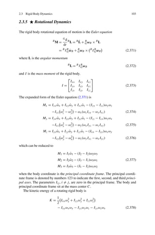 2.3 Rigid Body Dynamics                                                         103

2.3.5      Rotational Dynamics

The rigid body rotational equation of motion is the Euler equation
                                   Gd
                          B
                              M=        B         ˙
                                            L = B L + B ωB × B L
                                                      G
                                   dt
                                     G˙
                               = B I B ωB + B ωB ×         B B
                                            G               I G ωB          (2.371)

where L is the angular momentum
                                        B
                                            L = B I B ωB
                                                    G                       (2.372)

and I is the mass moment of the rigid body.
                                  ⎡                        ⎤
                                    Ixx Ixy            Ixz
                             I = ⎣Iyx Iyy              Iyz ⎦                (2.373)
                                    Izx Izy            Izz

The expanded form of the Euler equation (2.371) is

                Mx = Ixx ωx + Ixy ωy + Ixz ωz − (Iyy − Izz )ωy ωz
                         ˙        ˙        ˙
                       −Iyz ωz − ωy − ωx (ωz Ixy − ωy Ixz )
                             2    2
                                                                            (2.374)
                My = Iyx ωx + Iyy ωy + Iyz ωz − (Izz − Ixx )ωz ωx
                         ˙        ˙        ˙
                       −Ixz ωx − ωz − ωy (ωx Iyz − ωz Ixy )
                             2    2
                                                                            (2.375)
                 Mz = Izx ωx + Izy ωy + Izz ωz − (Ixx − Iyy )ωx ωy
                          ˙        ˙        ˙
                       −Ixy ωy − ωx − ωz (ωy Ixz − ωx Iyz )
                             2    2
                                                                            (2.376)

which can be reduced to

                              M1 = I1 ω1 − (I2 − I2 )ω2 ω3
                                      ˙
                              M2 = I2 ω2 − (I3 − I1 )ω3 ω1
                                      ˙                                     (2.377)
                              M3 = I3 ω3 − (I1 − I2 )ω1 ω2
                                      ˙

when the body coordinate is the principal coordinate frame. The principal coordi-
nate frame is denoted by numbers 123 to indicate the ﬁrst, second, and third princi-
pal axes. The parameters Iij , i = j , are zero in the principal frame. The body and
principal coordinate frame sit at the mass center C.
   The kinetic energy of a rotating rigid body is
                              1
                     K=         Ixx ωx + Iyy ωy + Izz ωz
                                     2        2        2
                              2
                              − Ixy ωx ωy − Iyz ωy ωz − Izx ωz ωx           (2.378)
 