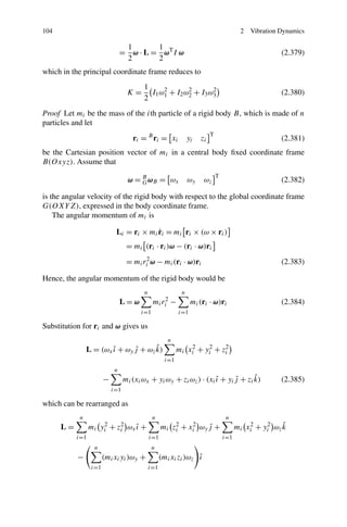 104                                                                                      2   Vibration Dynamics

                                 1       1
                                = ω · L = ωT I ω                                                       (2.379)
                                 2       2
which in the principal coordinate frame reduces to
                                        1
                                  K=      I1 ω 1 + I2 ω 2 + I3 ω 3
                                               2        2        2
                                                                                                       (2.380)
                                        2
Proof Let mi be the mass of the ith particle of a rigid body B, which is made of n
particles and let
                                                                         T
                                    r i = B ri = xi            yi   zi                                 (2.381)
be the Cartesian position vector of mi in a central body ﬁxed coordinate frame
B(Oxyz). Assume that
                                                                             T
                                  ω = B ω B = ωx
                                      G                        ωy    ωz                                (2.382)

is the angular velocity of the rigid body with respect to the global coordinate frame
G(OXY Z), expressed in the body coordinate frame.
    The angular momentum of mi is

                                         ˙
                            Li = ri × mi ri = mi ri × (ω × ri )
                                  = mi (ri · ri )ω − (ri · ω)ri
                                  = mi ri2 ω − mi (ri · ω)ri                                           (2.383)

Hence, the angular momentum of the rigid body would be
                                        n                  n
                                L=ω          mi ri2   −         mi (ri · ω)ri                          (2.384)
                                       i=1                i=1

Substitution for ri and ω gives us
                                                     n
                               ˆ      ˆ
                L = (ωx ı + ωy j + ωz k)
                        ˆ                                 mi xi2 + yi2 + zi
                                                                          2

                                                    i=1
                            n
                       −                                           ˆ      ˆ      ˆ
                                 mi (xi ωx + yi ωy + zi ωz ) · (xi ı + yi j + zi k)                    (2.385)
                           i=1

which can be rearranged as
            n                                n                                    n
      L=         mi yi2 + zi ωx ı +
                           2
                                ˆ                 mi zi + xi2 ωy j +
                                                      2
                                                                 ˆ                                     ˆ
                                                                                       mi xi2 + yi2 ωz k
           i=1                              i=1                                  i=1
                  n                          n
           −           (mi xi yi )ωy +                          ˆ
                                                  (mi xi zi )ωz ı
                 i=1                        i=1
 