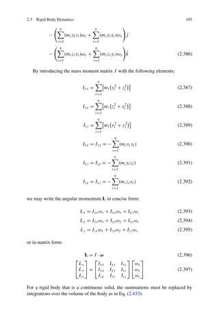 2.3 Rigid Body Dynamics                                                          105

                n                       n
           −         (mi yi zi )ωz +                       ˆ
                                             (mi yi xi )ωx j
               i=1                     i=1
                n                       n
           −         (mi zi xi )ωx +                          ˆ
                                                (mi zi yi )ωy k               (2.386)
               i=1                     i=1

   By introducing the mass moment matrix I with the following elements:

                                            n
                              Ixx =               mi yi2 + zi
                                                            2
                                                                              (2.387)
                                        i=1
                                            n
                               Iyy =              mi zi + xi2
                                                      2
                                                                              (2.388)
                                        i=1
                                            n
                               Izz =              mi xi2 + yi2                (2.389)
                                        i=1
                                                       n
                               Ixy = Iyx = −                (mi xi yi )       (2.390)
                                                      i=1
                                                       n
                               Iyz = Izy = −                (mi yi zi )       (2.391)
                                                      i=1
                                                       n
                               Izx = Ixz = −                (mi zi xi )       (2.392)
                                                      i=1

we may write the angular momentum L in concise form:

                             Lx = Ixx ωx + Ixy ωy + Ixz ωz                    (2.393)
                             Ly = Iyx ωx + Iyy ωy + Iyz ωz                    (2.394)
                             Lz = Izx ωx + Izy ωy + Izz ωz                    (2.395)

or in matrix form:

                              L=I ·ω                                          (2.396)
                          ⎡ ⎤ ⎡                                  ⎤⎡       ⎤
                           Lx      Ixx              Ixy      Ixz    ωx
                          ⎣Ly ⎦ = ⎣Iyx              Iyy      Iyz ⎦ ⎣ωy ⎦      (2.397)
                           Lz      Izx              Izy      Izz    ωz

For a rigid body that is a continuous solid, the summations must be replaced by
integrations over the volume of the body as in Eq. (2.433).
 