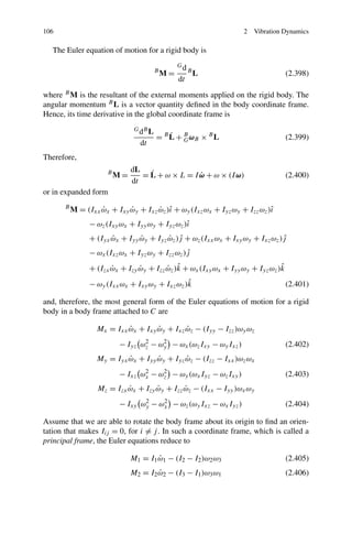 106                                                               2   Vibration Dynamics

   The Euler equation of motion for a rigid body is
                                                  Gd
                                         B
                                             M=        B
                                                           L                       (2.398)
                                                  dt
where B M is the resultant of the external moments applied on the rigid body. The
angular momentum B L is a vector quantity deﬁned in the body coordinate frame.
Hence, its time derivative in the global coordinate frame is
                                G dB L
                                             ˙
                                         = B L + B ωB × B L                        (2.399)
                                                 G
                                  dt
Therefore,
                               dL ˙
                      B
                          M=                      ˙
                                  = L + ω × L = I ω + ω × (I ω)                    (2.400)
                               dt
or in expanded form
      B
          M = (Ixx ωx + Ixy ωy + Ixz ωz )ˆ + ωy (Ixz ωx + Iyz ωy + Izz ωz )ˆ
                   ˙        ˙        ˙ ı                                   ı
                − ωz (Ixy ωx + Iyy ωy + Iyz ωz )ˆ
                                                ı
                + (Iyx ωx + Iyy ωy + Iyz ωz )j + ωz (Ixx ωx + Ixy ωy + Ixz ωz )j
                       ˙        ˙        ˙ ˆ                                   ˆ
                − ωx (Ixz ωx + Iyz ωy + Izz ωz )j
                                                ˆ
                                         ˙ ˆ                                   ˆ
                + (Izx ωx + Izy ωy + Izz ωz )k + ωx (Ixy ωx + Iyy ωy + Iyz ωz )k
                       ˙        ˙
                                                ˆ
                − ωy (Ixx ωx + Ixy ωy + Ixz ωz )k                                  (2.401)

and, therefore, the most general form of the Euler equations of motion for a rigid
body in a body frame attached to C are

                  Mx = Ixx ωx + Ixy ωy + Ixz ωz − (Iyy − Izz )ωy ωz
                           ˙        ˙        ˙
                          − Iyz ωz − ωy − ωx (ωz Ixy − ωy Ixz )
                                 2    2
                                                                                   (2.402)
                  My = Iyx ωx + Iyy ωy + Iyz ωz − (Izz − Ixx )ωz ωx
                           ˙        ˙        ˙
                          − Ixz ωx − ωz − ωy (ωx Iyz − ωz Ixy )
                                 2    2
                                                                                   (2.403)
                  Mz = Izx ωx + Izy ωy + Izz ωz − (Ixx − Iyy )ωx ωy
                           ˙        ˙        ˙
                          − Ixy ωy − ωx − ωz (ωy Ixz − ωx Iyz )
                                 2    2
                                                                                   (2.404)

Assume that we are able to rotate the body frame about its origin to ﬁnd an orien-
tation that makes Iij = 0, for i = j . In such a coordinate frame, which is called a
principal frame, the Euler equations reduce to

                               M1 = I1 ω1 − (I2 − I2 )ω2 ω3
                                       ˙                                           (2.405)
                               M2 = I2 ω2 − (I3 − I1 )ω3 ω1
                                       ˙                                           (2.406)
 