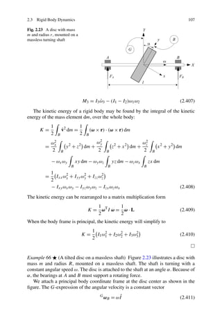 2.3 Rigid Body Dynamics                                                                         107

Fig. 2.23 A disc with mass
m and radius r, mounted on a
massless turning shaft




                                   M3 = I3 ω3 − (I1 − I2 )ω1 ω2
                                           ˙                                               (2.407)

   The kinetic energy of a rigid body may be found by the integral of the kinetic
energy of the mass element dm, over the whole body:
             1                    1
      K=              ˙
                      v2 dm =             (ω × r) · (ω × r) dm
             2    B               2   B
              2                               2
                                             ωy                          2
             ωx                                                         ωz
         =                y 2 + z2 dm +                 z2 + x 2 dm +            x 2 + y 2 dm
             2        B                       2     B                   2    B

             − ωx ωy            xy dm − ωy ωz           yz dm − ωz ωx       zx dm
                            B                       B                   B
             1
         =     Ixx ωx + Iyy ωy + Izz ωz
                    2        2        2
             2
             − Ixy ωx ωy − Iyz ωy ωz − Izx ωz ωx                                           (2.408)

The kinetic energy can be rearranged to a matrix multiplication form
                                         1        1
                                      K = ωT I ω = ω · L                                   (2.409)
                                         2        2
When the body frame is principal, the kinetic energy will simplify to
                                           1
                                  K=         I1 ω 1 + I2 ω 2 + I3 ω 3
                                                  2        2        2
                                                                                           (2.410)
                                           2


Example 66 (A tilted disc on a massless shaft) Figure 2.23 illustrates a disc with
mass m and radius R, mounted on a massless shaft. The shaft is turning with a
constant angular speed ω. The disc is attached to the shaft at an angle α. Because of
α, the bearings at A and B must support a rotating force.
   We attach a principal body coordinate frame at the disc center as shown in the
ﬁgure. The G-expression of the angular velocity is a constant vector
                                               G
                                                   ωB = ωIˆ                                (2.411)
 
